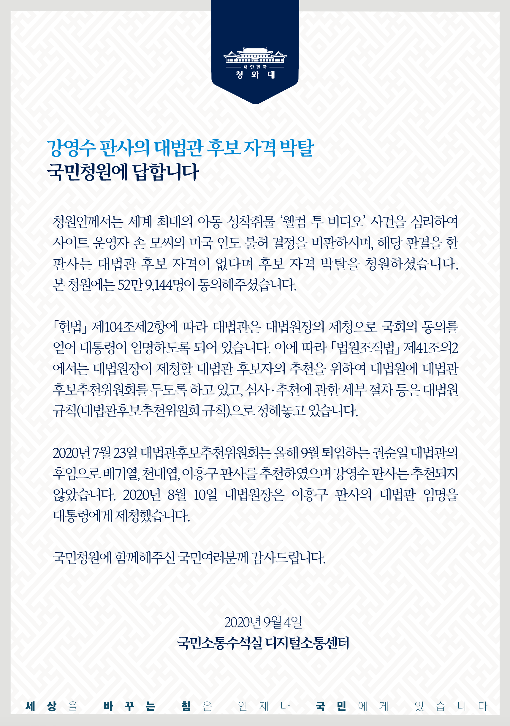 <강영수 판사의 대법관 후보 자격 박탈 국민청원에 답합니다>    청원인께서는 세계 최대의 아동 성착취물 '웰컴 투 비디오' 사건을 심리하여 사이트 운영자 손 모씨의 미국 인도 불허 결정을 비판하시며, 해당 판결을 한 판사는 대법관 후보 자격이 없다며 후보 자격 박탈을 청원하셨습니다. 본 청원에는 52만 9,144명이 동의해주셨습니다.    「헌법」 제104조제2항에 따라 대법관은 대법원장의 제청으로 국회의 동의를 얻어 대통령이 임명하도록 되어 있습니다. 이에 따라 「법원조직법」 제41조의2에서는 대법원장이 제청할 대법관 후보자의 추천을 위하여 대법원에 대법관 후보추천위원회를 두도록 하고 있고, 심사·추천에 관한 세부 절차 등은 대법원규칙(대법관후보추천위원회 규칙)으로 정해놓고 있습니다.    2020년 7월 23일 대법관후보추천위원회는 올해 9월 퇴임하는 권순일 대법관의 후임으로 배기열, 천대엽, 이흥구 판사를 추천하였으며 강영수 판사는 추천되지 않았습니다. 2020년 8월 10일 대법원장은 이흥구 판사의 대법관 임명을 대통령에게 제청했습니다.    국민청원에 함께해주신 국민여러분께 감사드립니다.