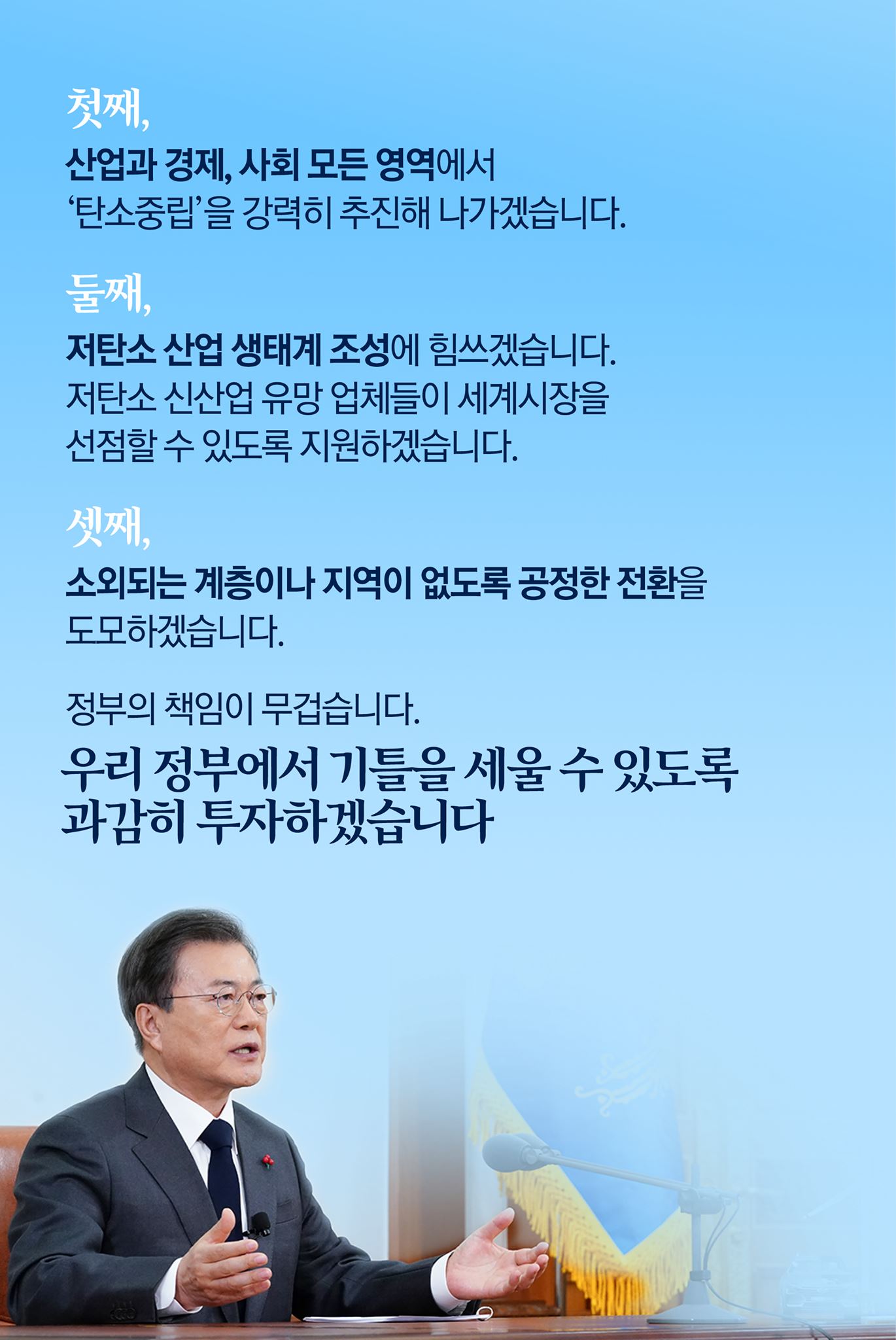 첫째, 산업과 경제, 사회 모든 영역에서 '탄소중립'을 강력히 추진해 나가겠습니다.

둘째, 저탄소 산업 생태계 조성에 힘쓰겠습니다.
저탄소 신산업 유망 업체들이 세계시장을 선점할 수 있도록 지원하겠습니다.

셋째, 소외되는 계층이나 지역이 없도록 공정한 전환을 도모하겠습니다.

정부의 책임이 무겁습니다.
우리 정부에서 기틀을 세울 수 있도록 과감히 투자하겠습니다.