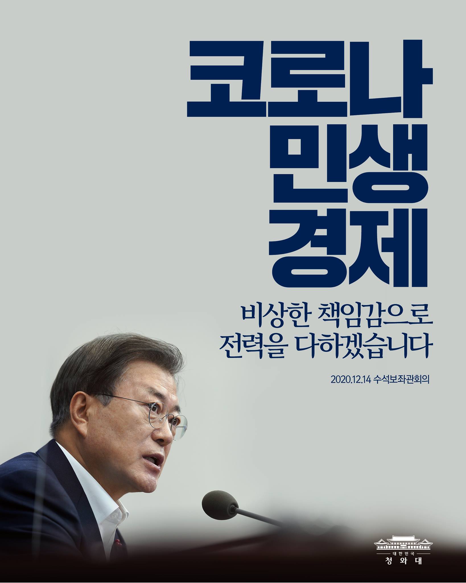 "코로나 상황 때문에 한 해를 보내는 마지막이 더욱 어려워졌습니다. 국민의 생명과 안전뿐 아니라 경제와 민생에 주는 타격도 매우 큽니다. 정부는 코로나 확산 저지와 함께, 민생을 지키고 경제를 살리는 일에도 비상한 책임감을 가지고 전력을 다하겠습니다."

-2020.12.14 수석보좌관회의에서 문재인 대통령