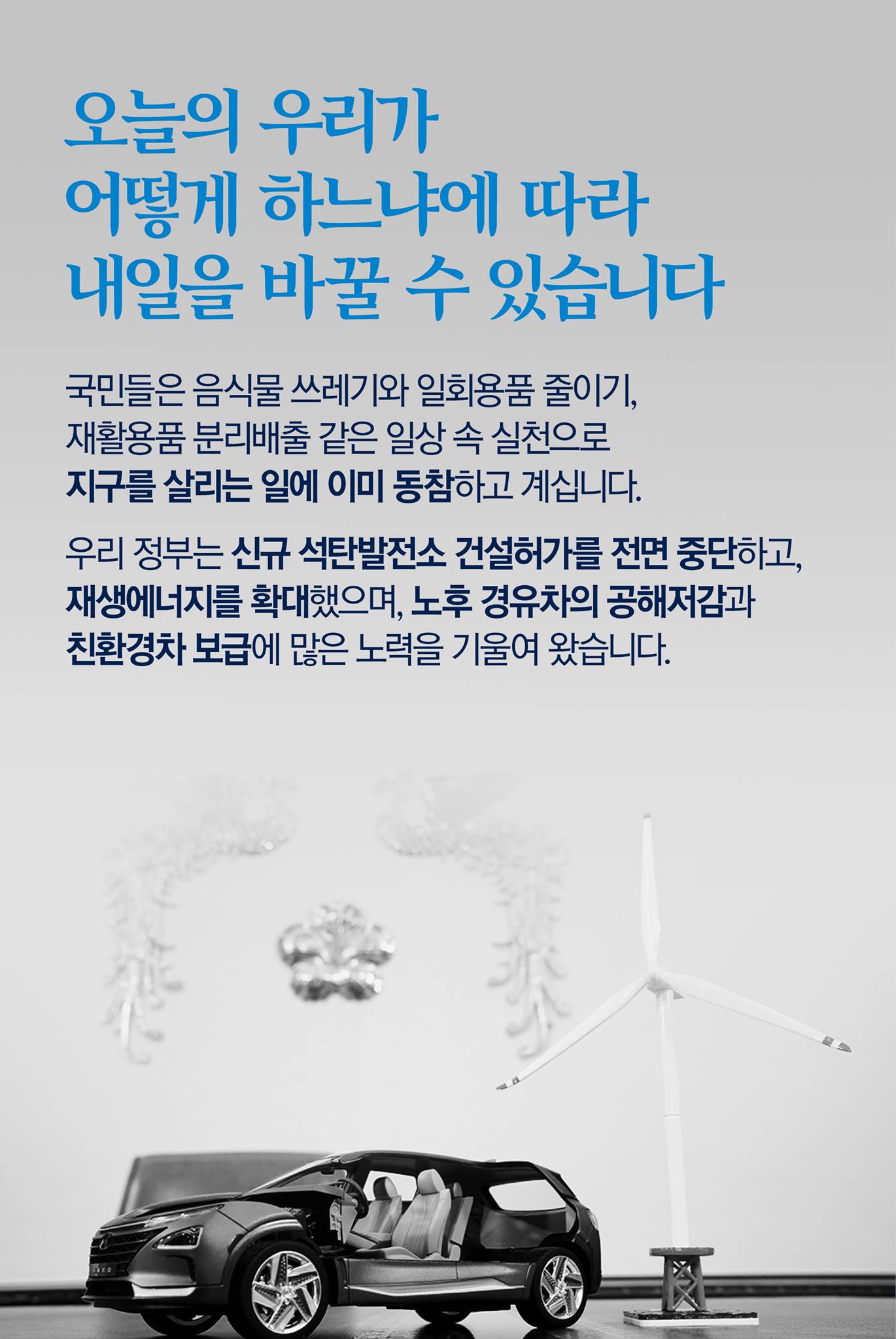 오늘의 우리가 어떻게 하느냐에 따라 내일을 바꿀 수 있습니다

국민들은 음식물 쓰레기와 일회용품 줄이기, 재활용품 분리배출 같은 일상 속 실천으로 지구를 살리는 일에 이미 동참하고 계십니다.

우리 정부는 신규 석탄발전소 건설허가를 전면 중단하고, 재생에너지를 확대했으며, 노후 경유차의 공해저감과 친환경차 보급에 많은 노력을 기울여 왔습니다.