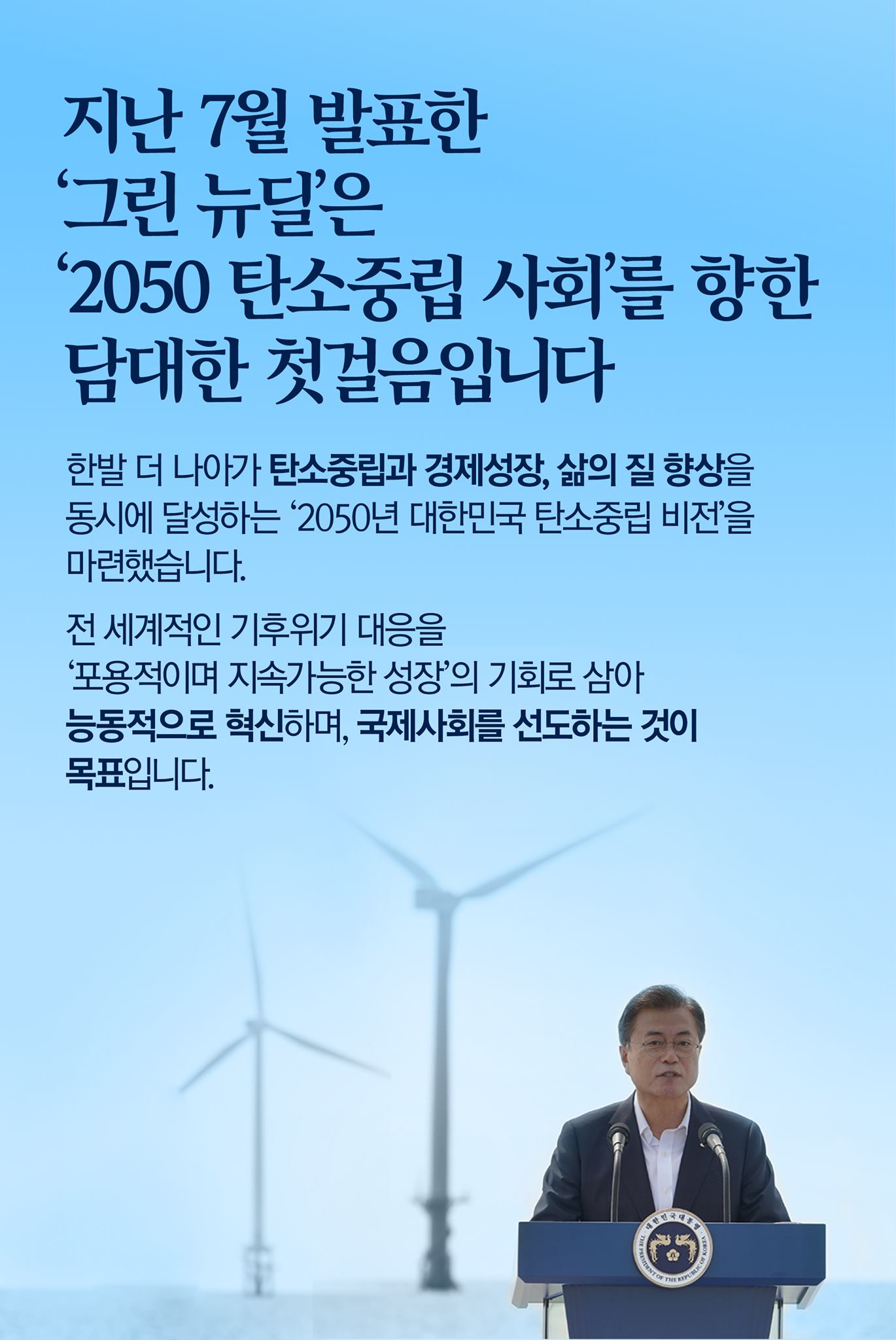 지난 7월 발표한 '그린 뉴딜'은 '2050 탄소중립 사회'를 향한 담대한 첫걸음입니다

한발 더 나아가 탄소중립과 경제성장, 삶의 질 향상을 동시에 달성하는 '2050년 대한민국 탄소중립 비전'을 마련했습니다.

전 세계적인 기후위기 대응을 '포용적이며 지속가능한 성장'의 기회로 삼아 능동적으로 혁신하며, 국제사회를 선도하는 것이 목표입니다.