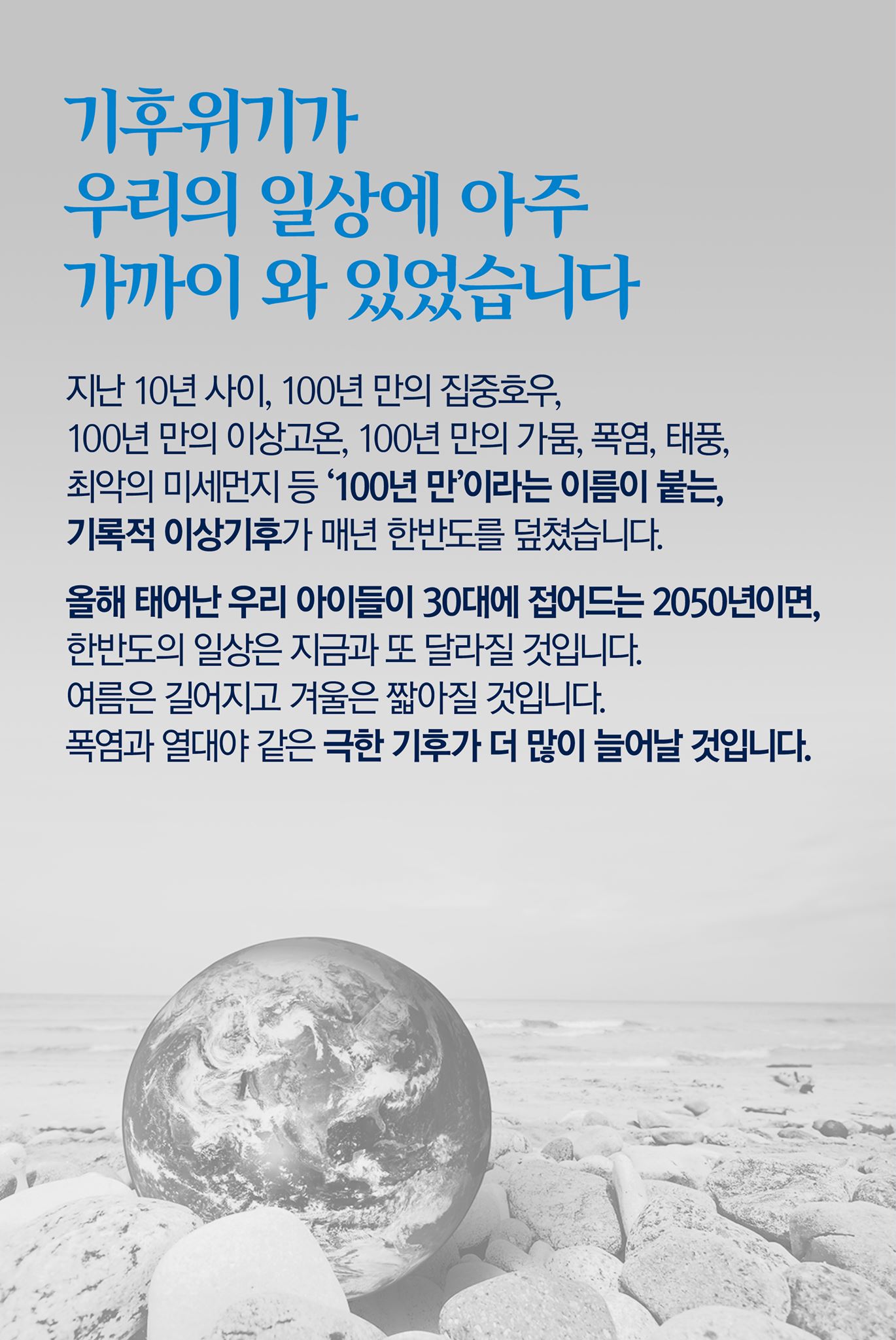 기후위기가 우리의 일상에 아주 가까이 와 있었습니다

지난 10년 사이, 100년 만의 집중호우, 100년 만의 이상고온, 100년 만의 가뭄, 폭염, 태풍, 최악의 미세먼지 등 '100년 만'이라는 이름이 붙는, 기록적 이상기후가 매년 한반도를 덮쳤습니다.

올해 태어난 우리 아이들이 30대에 접어드는 2050년이면, 한반도의 일상은 지금과 또 달라질 것입니다.
여름은 길어지고 겨울은 짧아질 것입니다.
폭염과 열대야 같은 극한 기후가 더 많이 늘어날 것입니다.