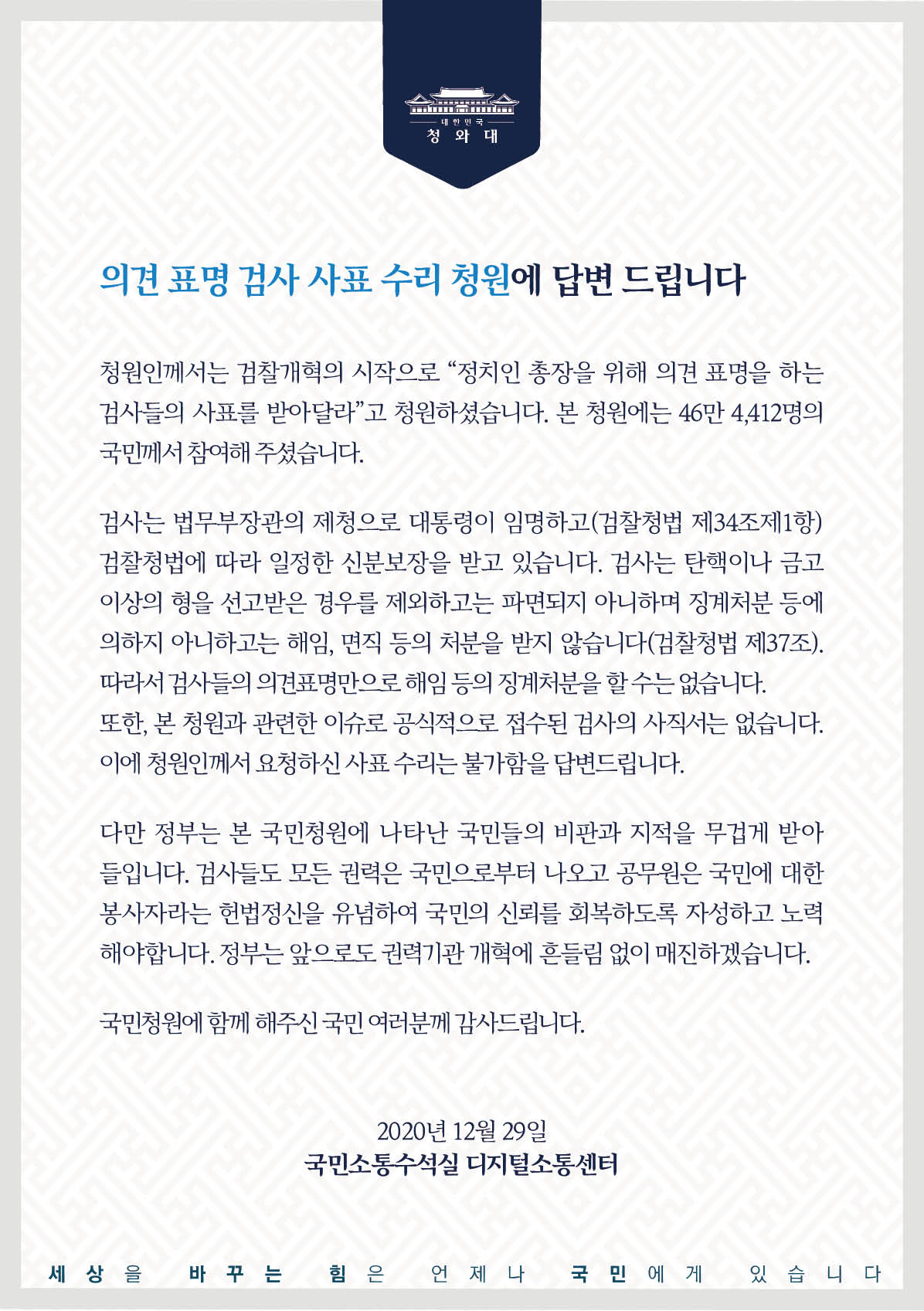 청원인께서는 검찰개혁의 시작으로 “정치인 총장을 위해 의견 표명을 하는 검사들의 사표를 받아 달라”고 청원하셨습니다. 본 청원에는 46만4,412명의 국민께서 참여해 주셨습니다.  검사는 법무부 장관의 제청으로 대통령이 임명하고(검찰청법 제34조제1항) 검찰청법에 따라 일정한 신분보장을 받고 있습니다. 검사는 탄핵이나 금고 이상의 형을 선고받은 경우를 제외하고는 파면되지 아니하며 징계처분 등에 의하지 아니하고는 해임, 면직 등의 처분을 받지 않습니다(검찰청법 제37조). 따라서 검사들의 의견 표명만으로 해임 등의 징계처분을 할 수는 없습니다. 또한, 본 청원과 관련한 이슈로 공식적으로 접수된 검사의 사직서는 없습니다. 이에 청원인께서 요청하신 사표 수리는 불가함을 답변드립니다.  다만 정부는 본 국민청원에 나타난 국민들의 비판과 지적을 무겁게 받아들입니다. 검사들도 모든 권력은 국민으로부터 나오고, 공무원은 국민에 대한 봉사자라는 헌법정신을 유념하여 국민의 신뢰를 회복하도록 자성하고 노력해야 합니다. 정부는 앞으로도 권력기관 개혁에 흔들림 없이 매진하겠습니다.  국민청원에 함께해 주신 국민 여러분께 감사드립니다.