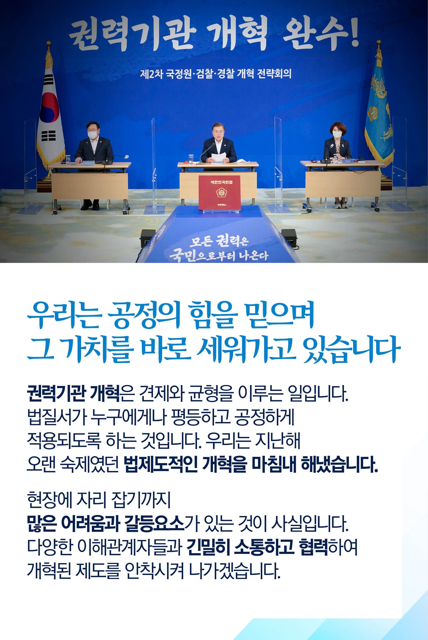 우리는 공정의 힘을 믿으며 그 가치를 바로 세워가고 있습니다

권력기관 개혁은 견제와 균형을 이루는 일입니다.
법질서가 누구에게나 평등하고 공정하게 적용되도록 하는 것입니다.
우리는 지난해 오랜 숙제였던 법제도적인 개혁을 마침내 해냈습니다.

현장에 자리 잡기까지 많은 어려움과 갈등요소가 있는 것이 사실입니다.
다양한 이해관계자들과 긴밀히 소통하고 협력하여 개혁된 제도를 안착시켜 나가겠습니다.