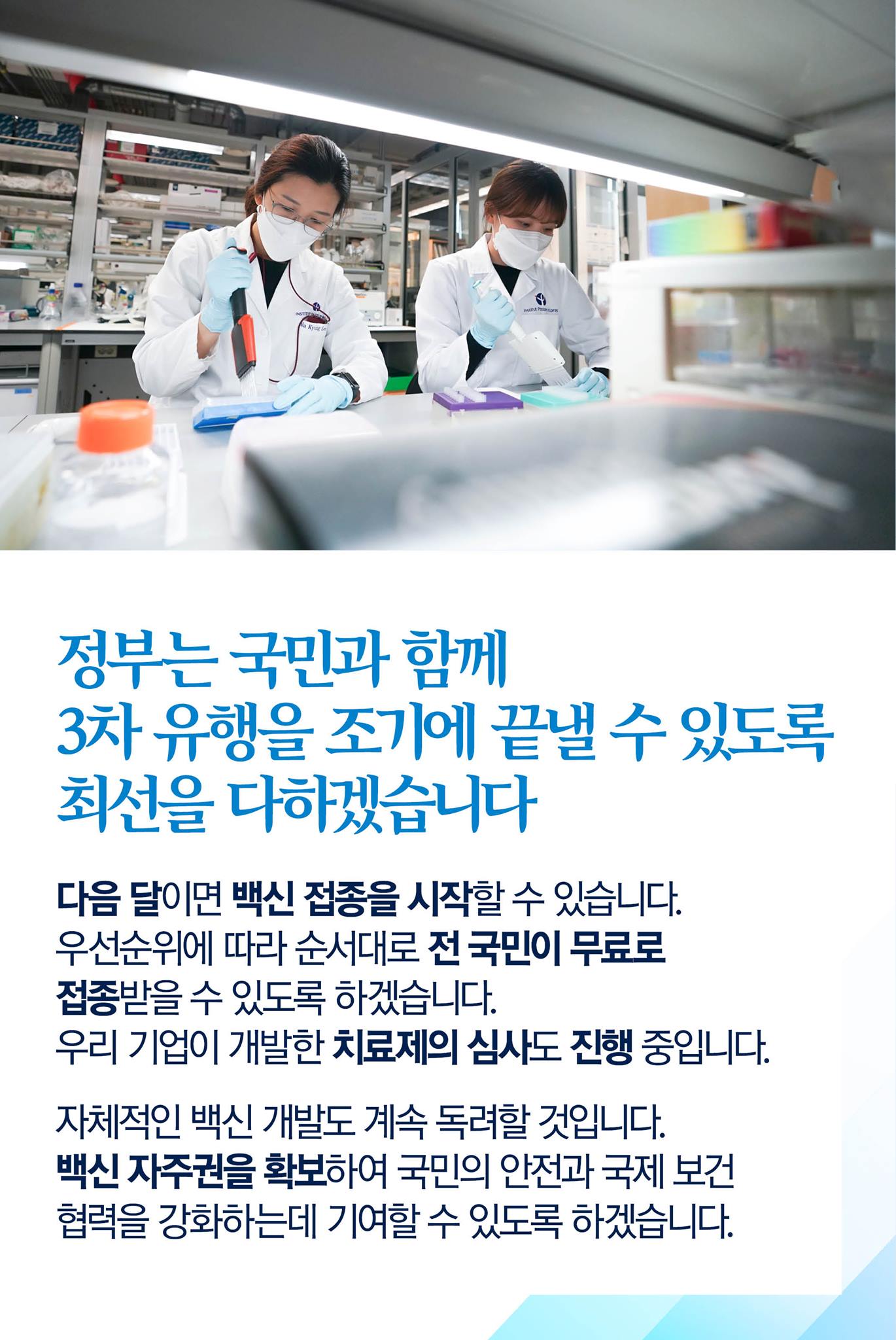 정부는 국민과 함께 3차 유행을 조기에 끝낼 수 있도록 최선을 다하겠습니다.

다음 달이면 백신 접종을 시작할 수 있습니다.
우선순위에 따라 순서대로 전 국민이 무료로 접종받을 수 있도록 하겠습니다.
우리기업이 개발한 치료제의 심사도 진행 중입니다.

자체적인 백신 개발도 계속 독려할 것입니다.
백신 자주권을 확보하여 국민의 안전과 국제 보건 협력을 강화하는데 기여할 수 있도록 하겠습니다. 