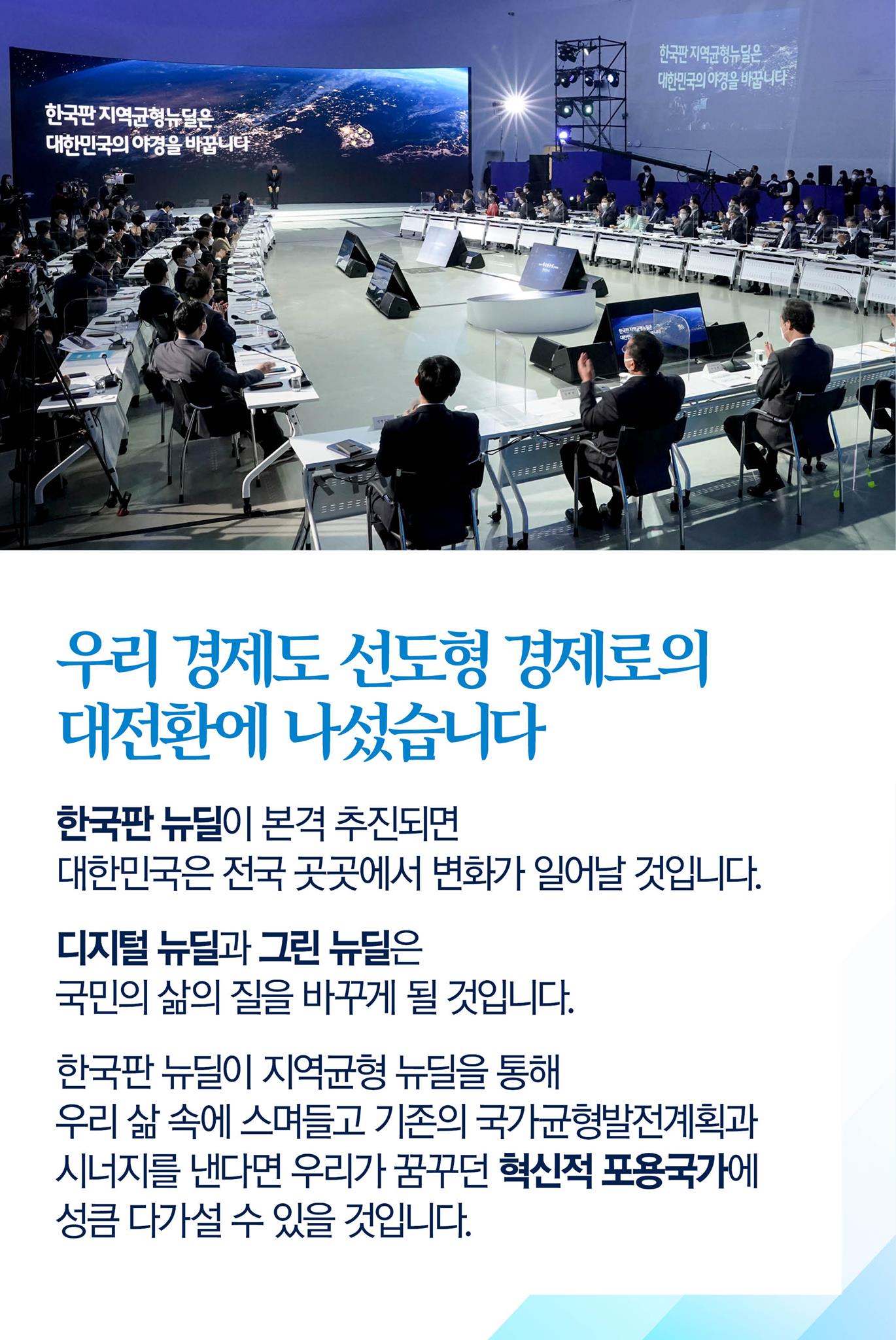 우리 경제도 선도형 경제로의 대전환에 나섰습니다

한국판 뉴딜이 본격 추진되면 대한민국은 전국 곳곳에서 변화가 일어날 것입니다.

디지털 뉴딜과 그린 뉴딜은 국민의 삶의 질을 바꾸게 될 것입니다.

한국판 뉴딜이 지역균형 뉴딜을 통해 우리 삶 속에 스며들고 기존의 국가균형발전계획과 시너지를 낸다면 우리가 꿈꾸던 혁신적 포용국가에 성큼 다가설 수 있을 것입니다.