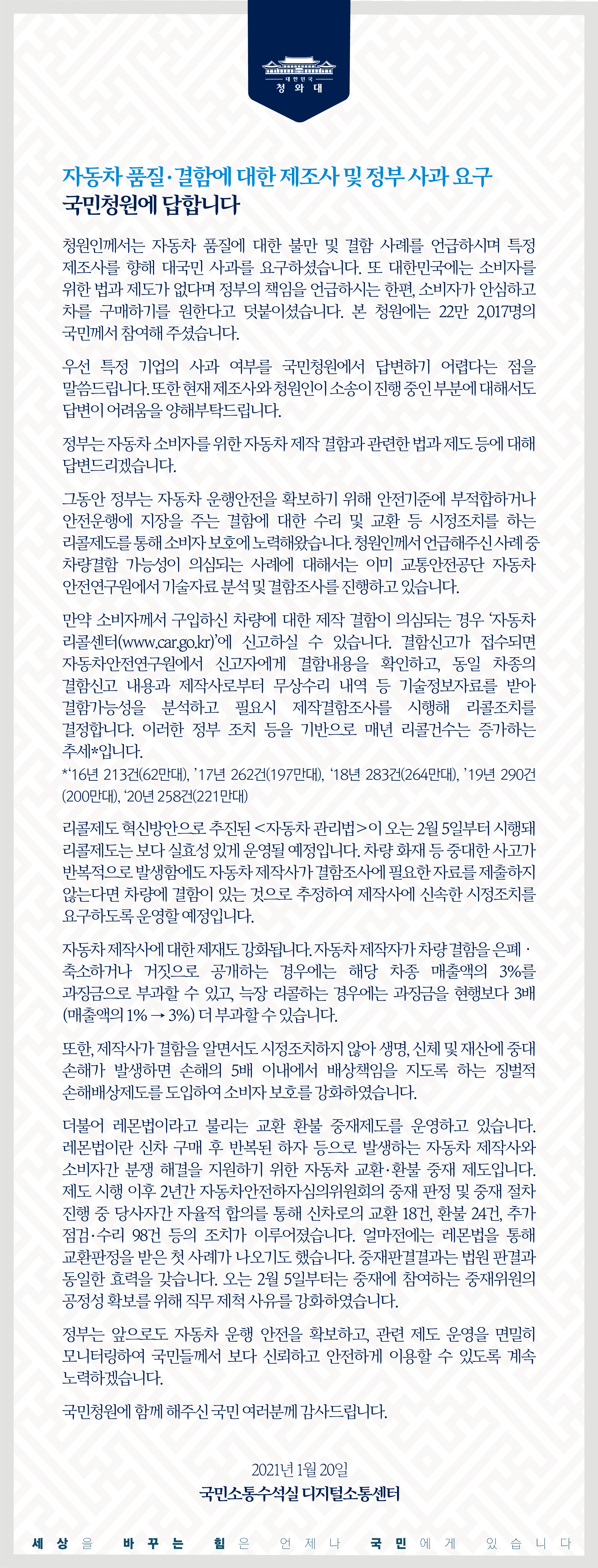 청원인께서는 자동차 품질에 대한 불만 및 결함 사례를 언급하시며 특정 제조사를 향해 대국민 사과를 요구하셨습니다. 또 대한민국에는 소비자를 위한 법과 제도가 없다며 정부의 책임을 언급하시는 한편, 소비자가 안심하고 차를 구매하기를 원한다고 덧붙이셨습니다. 본 청원에는 22만 2,017명의 국민께서 참여해 주셨습니다.  우선 특정 기업의 사과 여부를 국민청원에서 답변하기 어렵다는 점을 말씀드립니다. 또한 현재 제조사와 청원인이 소송이 진행 중인 부분에 대해서도 답변이 어려움을 양해 부탁드립니다.  정부는 자동차 소비자를 위한 자동차 제작 결함과 관련한 법과 제도 등에 대해 답변드리겠습니다.  그동안 정부는 자동차 운행안전을 확보하기 위해 안전기준에 부적합하거나 안전운행에 지장을 주는 결함에 대한 수리 및 교환 등 시정조치를 하는 리콜제도를 통해 소비자 보호에 노력해왔습니다. 청원인께서 언급해 주신 사례 중 차량결함 가능성이 의심되는 사례에 대해서는 이미 교통안전공단 자동차안전연구원에서 기술자료 분석 및 결함조사를 진행하고 있습니다.  만약 소비자께서 구입하신 차량에 대한 제작 결함이 의심되는 경우 ‘자동차 리콜센터(www.car.go.kr)’에 신고하실 수 있습니다. 결함신고가 접수되면 자동차안전연구원에서 신고자에게 결함내용을 확인하고, 동일 차종의 결함신고 내용과 제작사로부터 무상수리 내역 등 기술정보자료를 받아 결함가능성을 분석하고 필요시 제작결함조사를 시행해 리콜조치를 결정합니다. 이러한 정부 조치 등을 기반으로 매년 리콜 건수는 증가하는 추세*입니다. *‘16년 213건(62만대), ’17년 262건(197만대), ‘18년 283건(264만대), ’19년 290건(200만대), ‘20년 258건(221만대)  리콜제도 혁신방안으로 추진된 ｢자동차 관리법｣이 오는 2월 5일부터 시행돼 리콜제도는 보다 실효성 있게 운영될 예정입니다. 차량 화재 등 중대한 사고가 반복적으로 발생함에도 자동차 제작사가 결함조사에 필요한 자료를 제출하지 않는다면 차량에 결함이 있는 것으로 추정하여 제작사에 신속한 시정조치를 요구하도록 운영할 예정입니다.  자동차 제작사에 대한 제재도 강화됩니다. 자동차 제작자가 차량 결함을 은폐․축소하거나 거짓으로 공개하는 경우에는 해당 차종 매출액의 3%를 과징금으로 부과할 수 있고, 늑장 리콜하는 경우에는 과징금을 현행보다 3배(매출액의 1% → 3%) 더 부과할 수 있습니다.  또한, 제작사가 결함을 알면서도 시정조치하지 않아 생명, 신체 및 재산에 중대 손해가 발생하면 손해의 5배 이내에서 배상책임을 지도록 하는 징벌적 손해배상제도를 도입하여 소비자 보호를 강화하였습니다.  더불어 레몬법이라고 불리는 교환 환불 중재제도를 운영하고 있습니다. 레몬법이란 신차 구매 후 반복된 하자 등으로 발생하는 자동차 제작사와 소비자 간 분쟁 해결을 지원하기 위한 자동차 교환·환불 중재 제도입니다. 제도 시행 이후 2년간 자동차안전하자심의위원회의 중재 판정 및 중재 절차 진행 중 당사자 간 자율적 합의를 통해 신차로의 교환 18건, 환불 24건, 추가 점검·수리 98건 등의 조치가 이루어졌습니다. 얼마 전에는 레몬법을 통해 교환판정을 받은 첫 사례가 나오기도 했습니다. 중재판결 결과는 법원 판결과 동일한 효력을 갖습니다. 오는 2월 5일부터는 중재에 참여하는 중재위원의 공정성 확보를 위해 직무 제척 사유를 강화하였습니다.  정부는 앞으로도 자동차 운행 안전을 확보하고, 관련 제도 운영을 면밀히 모니터링하여 국민들께서 보다 신뢰하고 안전하게 이용할 수 있도록 계속 노력하겠습니다.  국민청원에 함께해 주신 국민 여러분께 감사드립니다.