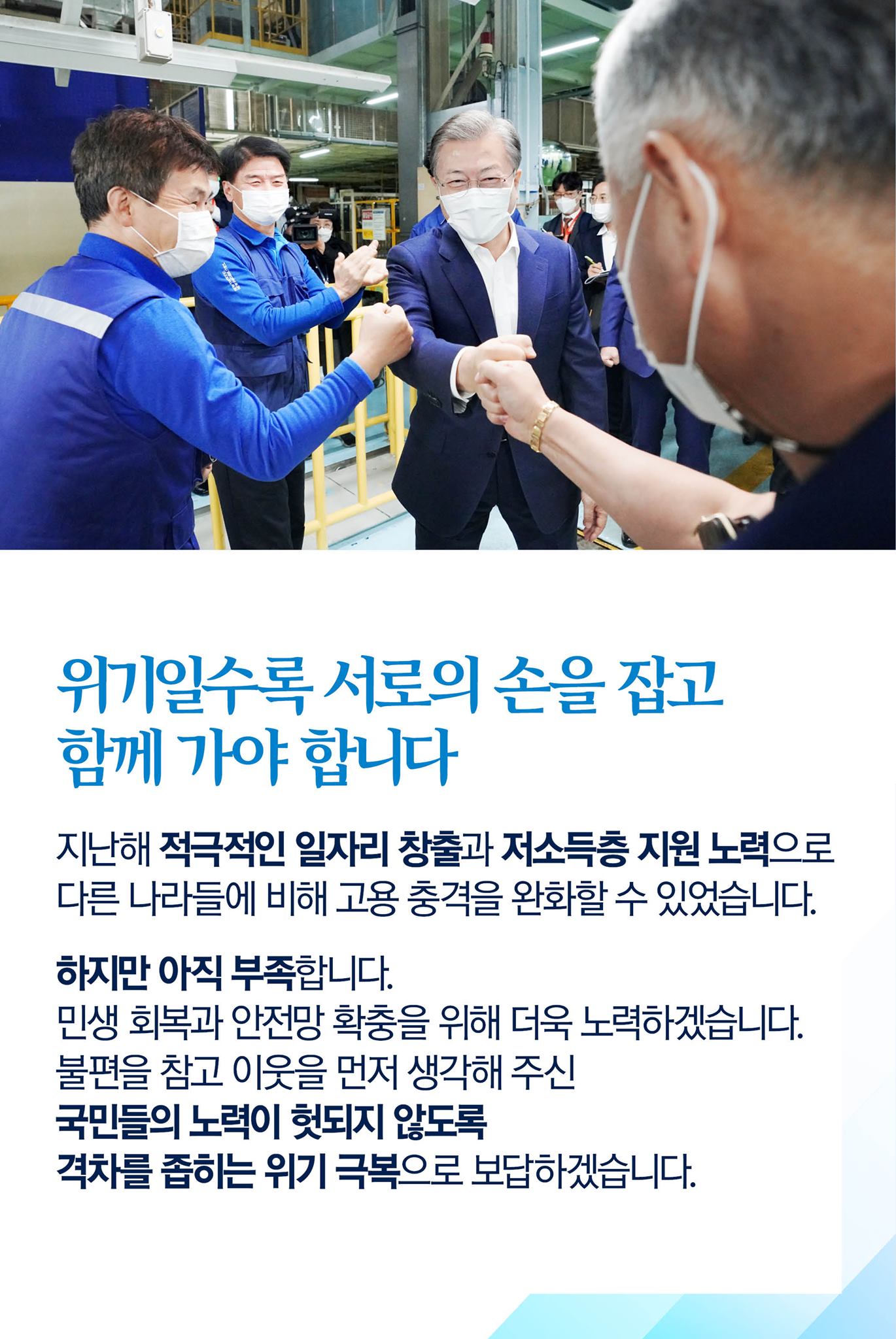 위기일수록 서로의 손을 잡고 함께 가야 합니다

지난해 적극적인 일자리 창출과 저소득층 지원 노력으로 다른 나라들에 비해 고용 충격을 완화할 수 있었습니다.

하지만 아직 부족합니다.
민생 회복과 안전망 확충을 위해 더욱 노력하겠습니다.
불편을 참고 이웃을 먼저 생각해 주신 국민들의 노력이 헛되지 않도록 격차를 좁히는 위기 극복으로 보답하겠습니다.
