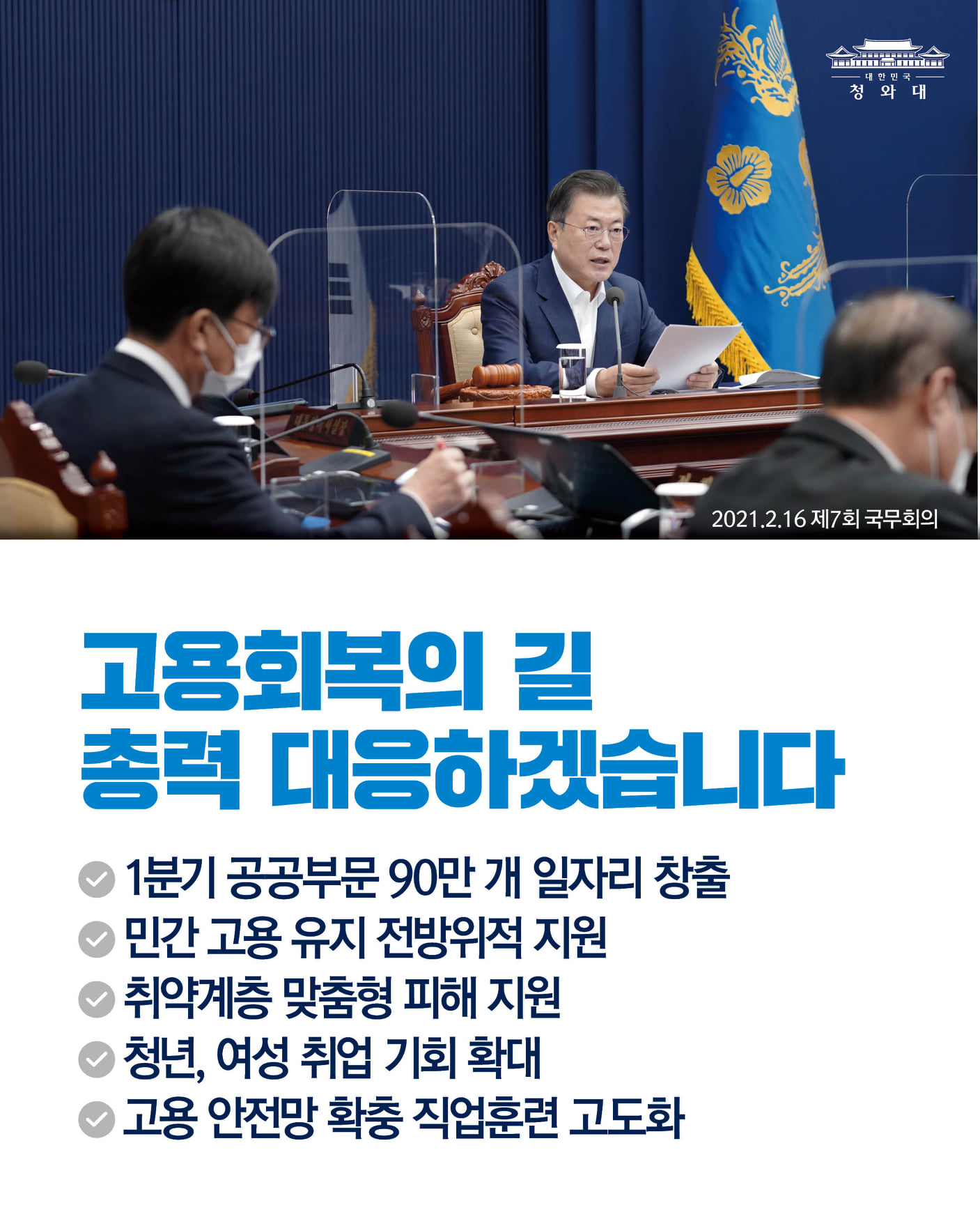 "정부는 1월의 고용 충격을 딛고, 2월을 변곡점으로 하여 빠르게 고용 회복의 길로 들어설 수 있도록 범부처적인 총력체제로 대응해 주기 바랍니다."

- 2021.2.16 제7회 국무회의