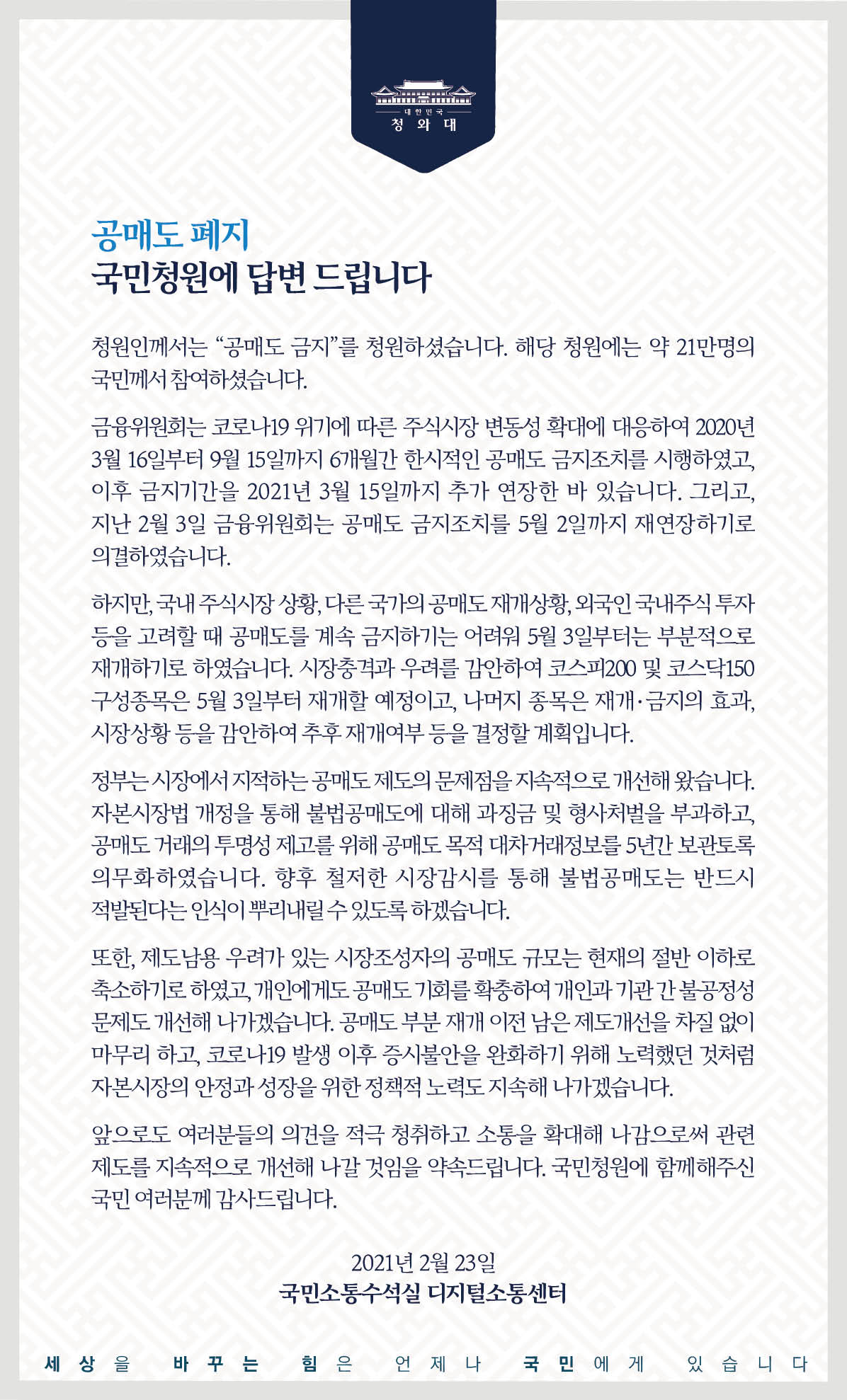 <공매도 폐지> 국민청원에 답합니다.  청원인께서는 ‘공매도 금지’를 청원하셨습니다. 해당 청원에는 약 21만 명의 국민께서 참여하셨습니다.  금융위원회는 코로나19 위기에 따른 주식시장 변동성 확대에 대응하여 2020년 3월 16일부터 9월 15일까지 6개월간 한시적인 공매도 금지 조치를 시행하였고, 이후 금지기간을 2021년 3월 15일까지 추가 연장한 바 있습니다. 그리고, 지난 2월 3일 금융위원회는 공매도 금지 조치를 5월 2일까지 재연장하기로 의결하였습니다.  하지만 국내 주식시장 상황, 다른 국가의 공매도 재개 상황, 외국인 국내주식 투자 등을 고려할 때 공매도를 계속 금지하기는 어려워 5월 3일부터는 부분적으로 재개하기로 하였습니다. 시장충격과 우려를 감안하여 코스피200 및 코스닥150 구성종목은 5월 3일부터 재개할 예정이고, 나머지 종목은 재개·금지의 효과, 시장 상황 등을 감안하여 추후 재개 여부 등을 결정할 계획입니다.  정부는 시장에서 지적하는 공매도 제도의 문제점을 지속적으로 개선해 왔습니다. 자본시장법 개정을 통해 불법공매도에 대해 과징금 및 형사처벌을 부과하고, 공매도 거래의 투명성 제고를 위해 공매도 목적 대차거래정보를 5년간 보관토록 의무화하였습니다. 향후 철저한 시장 감시를 통해 불법공매도는 반드시 적발된다는 인식이 뿌리내릴 수 있도록 하겠습니다.  또한, 제도 남용 우려가 있는 시장조성자의 공매도 규모는 현재의 절반 이하로 축소하기로 하였고, 개인에게도 공매도 기회를 확충하여 개인과 기관 간 불공정성 문제도 개선해 나가겠습니다. 공매도 부분 재개 이전 남은 제도 개선을 차질 없이 마무리 하고, 코로나19 발생 이후 증시 불안을 완화하기 위해 노력했던 것처럼 자본시장의 안정과 성장을 위한 정책적 노력도 지속해 나가겠습니다.  앞으로도 여러분들의 의견을 적극 청취하고 소통을 확대해 나감으로써 관련 제도를 지속적으로 개선해 나갈 것임을 약속드립니다. 국민청원에 함께해 주신 국민 여러분께 감사드립니다. 