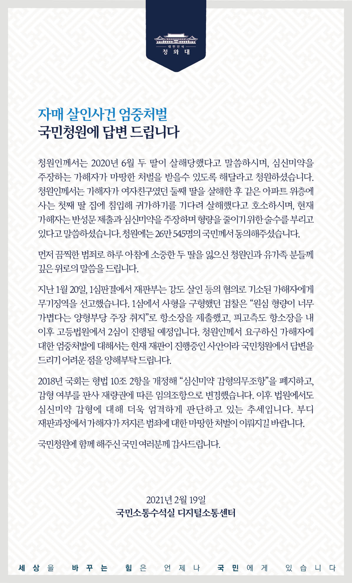 <자매 살인사건 엄중처벌> 국민청원에 답합니다.  청원인께서는 2020년 6월 두 딸이 살해당했다고 말씀하시며, 심신미약을 주장하는 가해자가 마땅한 처벌을 받을 수 있도록 해 달라고 청원하셨습니다. 청원인께서는 가해자가 여자친구였던 둘째 딸을 살해한 후 같은 아파트 위층에 사는 첫째 딸 집에 침입해 귀가하기를 기다려 살해했다고 호소하시며, 현재 가해자는 반성문 제출과 심신미약을 주장하며 형량을 줄이기 위한 술수를 부리고 있다고 말씀하셨습니다. 청원에는 26만545명의 국민께서 동의해 주셨습니다.  먼저 끔찍한 범죄로 하루아침에 소중한 두 딸을 잃으신 청원인과 유가족분들께 깊은 위로의 말씀을 드립니다.  지난 1월 20일, 1심 판결에서 재판부는 강도 살인 등의 혐의로 기소된 가해자에게 무기징역을 선고했습니다. 1심에서 사형을 구형했던 검찰은“원심 형량이 너무 가볍다는 양형부당 주장 취지”로 항소장을 제출했고, 피고 측도 항소장을 내 이후 고등법원에서 2심이 진행될 예정입니다. 청원인께서 요구하신 가해자에 대한 엄중처벌에 대해서는 현재 재판이 진행 중인 사안이라 국민청원에서 답변을 드리기 어려운 점을 양해 부탁드립니다.  2018년 국회는 형법 10조2항을 개정해 ‘심신미약 감형의무조항’을 폐지하고, 감형 여부를 판사 재량권에 따른 임의조항으로 변경했습니다. 이후 법원에서도 심신미약 감형에 대해 더욱 엄격하게 판단하고 있는 추세입니다. 부디 재판 과정에서 가해자가 저지른 범죄에 대한 마땅한 처벌이 이뤄지길 바랍니다.  국민청원에 함께해 주신 국민 여러분께 감사드립니다. 