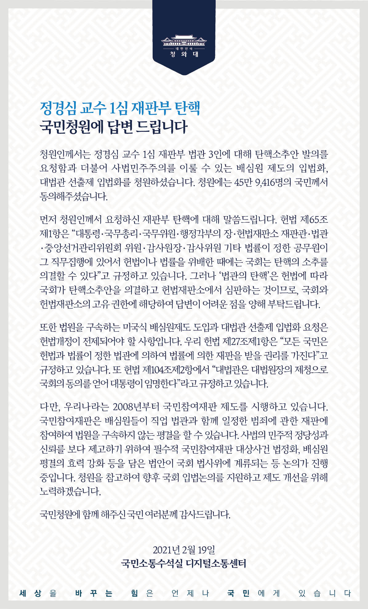 <정경심 교수 1심 재판부 탄핵> 국민청원에 답합니다.  청원인께서는 정경심 교수 1심 재판부 법관 3인에 대해 탄핵소추안 발의를 요청함과 더불어 사법민주주의를 이룰 수 있는 배심원 제도의 입법화, 대법관 선출제 입법화를 청원하셨습니다. 청원에는 45만9,416명의 국민께서 동의해 주셨습니다.  먼저 청원인께서 요청하신 재판부 탄핵에 대해 말씀드립니다. 헌법 제65조제1항은 ‘대통령・국무총리・국무위원・행정각부의 장・헌법재판소 재판관・법관・중앙선거관리위원회 위원・감사원장・감사위원 기타 법률이 정한 공무원이 그 직무집행에 있어서 헌법이나 법률을 위배한 때에는 국회는 탄핵의 소추를 의결할 수 있다’고 규정하고 있습니다. 그러나 ‘법관의 탄핵’은 헌법에 따라 국회가 탄핵소추안을 의결하고 헌법재판소에서 심판하는 것이므로, 국회와 헌법재판소의 고유 권한에 해당하여 답변이 어려운 점을 양해 부탁드립니다.  또한 법원을 구속하는 미국식 배심원제도 도입과 대법관 선출제 입법화 요청은 헌법 개정이 전제되어야 할 사항입니다. 우리 헌법 제27조제1항은 ‘모든 국민은 헌법과 법률이 정한 법관에 의하여 법률에 의한 재판을 받을 권리를 가진다’고 규정하고 있습니다. 또 헌법 제104조제2항에서 ‘대법관은 대법원장의 제청으로 국회의 동의를 얻어 대통령이 임명한다’라고 규정하고 있습니다.  다만, 우리나라는 2008년부터 국민참여재판 제도를 시행하고 있습니다. 국민참여재판은 배심원들이 직업 법관과 함께 일정한 범죄에 관한 재판에 참여하여 법원을 구속하지 않는 평결을 할 수 있습니다. 사법의 민주적 정당성과 신뢰를 보다 제고하기 위하여 필수적 국민참여재판 대상사건 법정화, 배심원 평결의 효력 강화 등을 담은 법안이 국회 법사위에 계류되는 등 논의가 진행 중입니다. 청원을 참고하여 향후 국회 입법 논의를 지원하고 제도 개선을 위해 노력하겠습니다.  국민청원에 함께해 주신 국민 여러분께 감사드립니다.