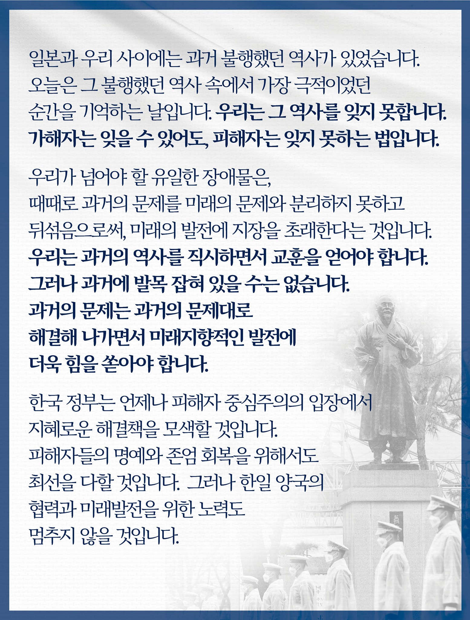 일본과 우리 사이에는 과거 불행했던 역사가 있었습니다. 
오늘은 그 불행했던 역사 속에서 가장 극적이었던 순간을 기억하는 날입니다. 
우리는 그 역사를 잊지 못합니다. 
가해자는 잊을 수 있어도, 피해자는 잊지 못하는 법입니다. 

우리가 넘어야 할 유일한 장애물은, 때때로 과거의 문제를 미래의 문제와 분리하지 못하고 뒤섞음으로써, 미래의 발전에 지장을 초래한다는 것입니다.
우리는 과거의 역사를 직시하면서 교훈을 얻어야 합니다. 
그러나 과거에 발목 잡혀 있을 수는 없습니다. 
과거의 문제는 과거의 문제대로 해결해 나가면서 미래지향적인 발전에 더욱 힘을 쏟아야 합니다. 

한국 정부는 언제나 피해자 중심주의의 입장에서 지혜로운 해결책을 모색할 것입니다.피해자들의 명예와 존엄 회복을 위해서도 최선을 다할 것입니다.
그러나 한일 양국의 협력과 미래발전을 위한 노력도 멈추지 않을 것입니다. 