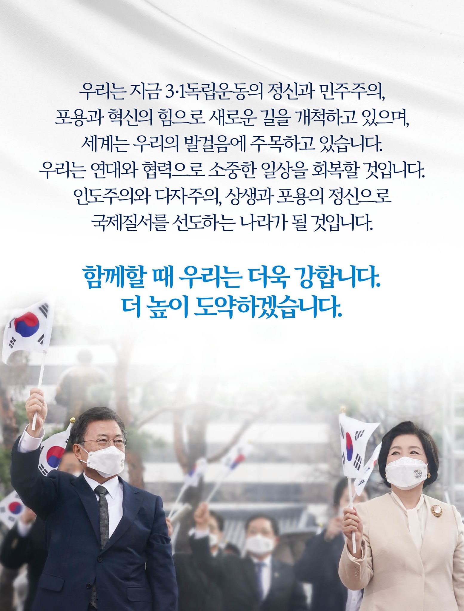 우리는 지금 3·1독립운동의 정신과 민주주의, 포용과 혁신의 힘으로 새로운 길을 개척하고 있으며, 세계는 우리의 발걸음에 주목하고 있습니다.
우리는 연대와 협력으로 소중한 일상을 회복할 것입니다.
인도주의와 다자주의, 상생과 포용의 정신으로 국제질서를 선도하는 나라가 될 것입니다.

함께할 때 우리는 더욱 강합니다.
더 높이 도약하겠습니다.