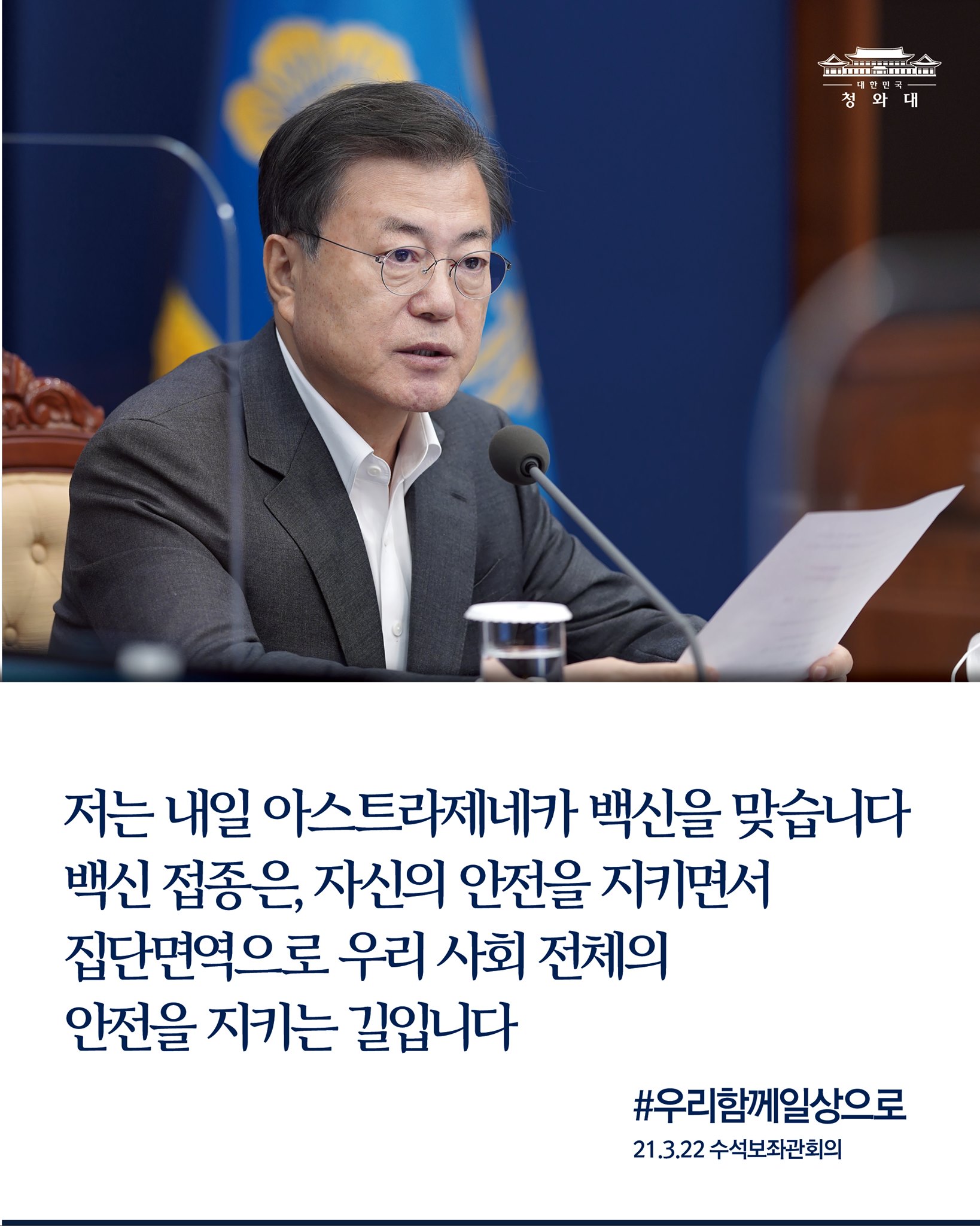 "저와 제 아내도 오는 6월 G7 정상회의에 참석하기 위해 내일 아스트라제네카 백신을 맞습니다.

백신 접종은, 자신의 안전을 지키면서 집단면역으로 우리 사회 전체의 안전을 지키는 길이기도 합니다."

-21.3.22 수석보좌관회의