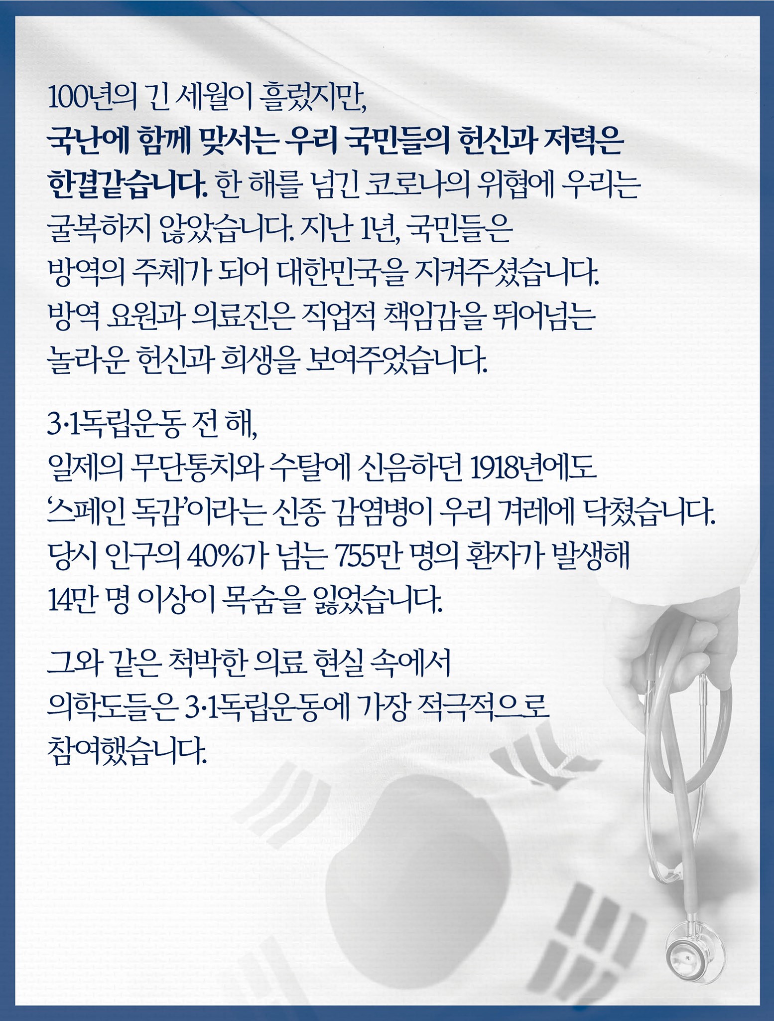 100년의 긴 세월이 흘렀지만, 국난에 함께 맞서는 우리 국민들의 헌신과 저력은 한결같습니다. 
한 해를 넘긴 코로나의 위협에 우리는 굴복하지 않았습니다.
지난 1년, 국민들은 방역의 주체가 되어 대한민국을 지켜주셨습니다.
방역 요원과 의료진은 직업적 책임감을 뛰어넘는 놀라운 헌신과 희생을 보여주었습니다.

3·1독립운동 전 해, 일제의 무단통치와 수탈에 신음하던 1918년에도 ‘스페인 독감’이라는 신종 감염병이 우리 겨레에 닥쳤습니다.
당시 인구의 40%가 넘는 755만 명의 환자가 발생해 14만 명 이상이 목숨을 잃었습니다.

그와 같은 척박한 의료 현실 속에서 의학도들은 3·1독립운동에 가장 적극적으로 참여했습니다.