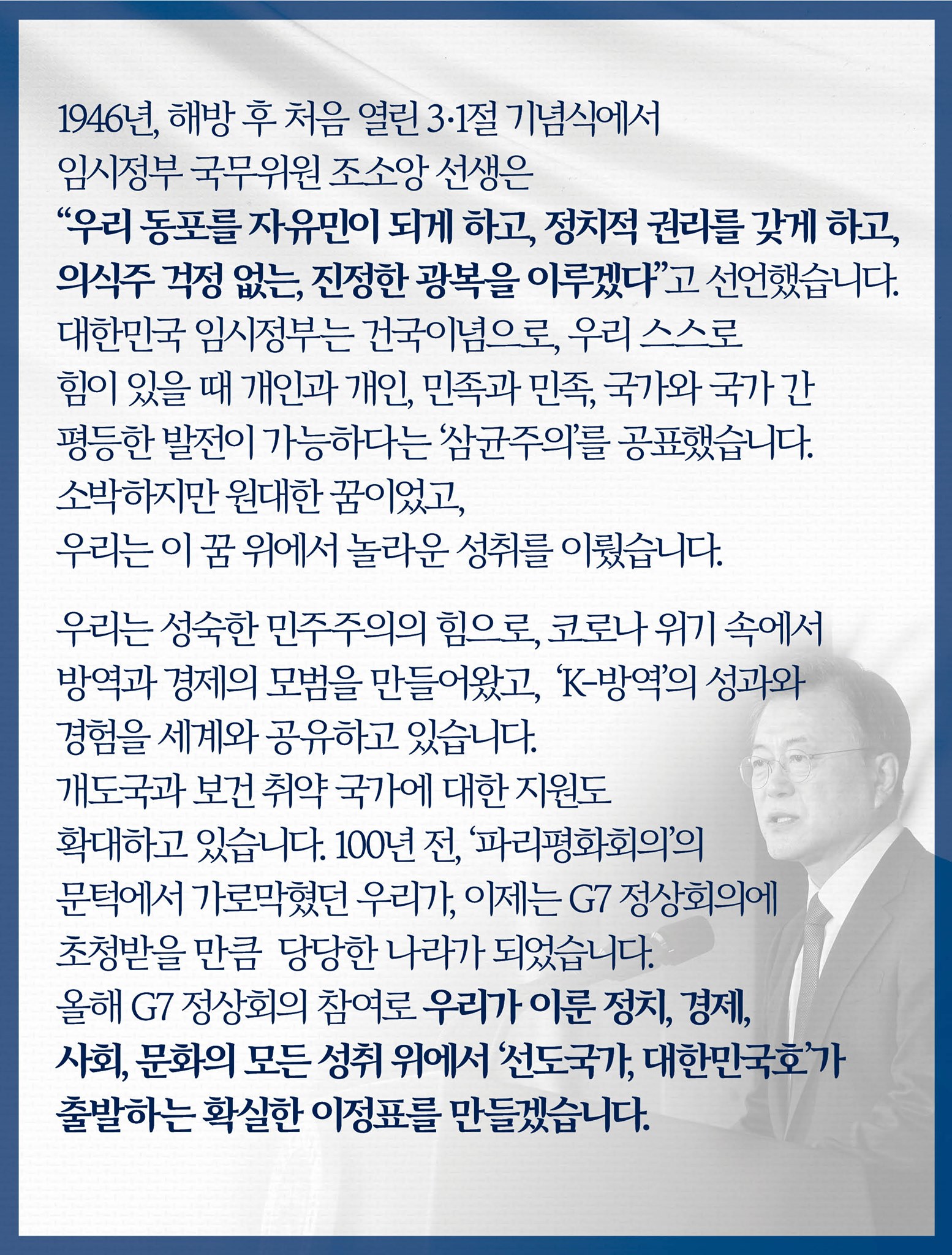 1946년, 해방 후 처음 열린 3·1절 기념식에서 임시정부 국무위원 조소앙 선생은 “우리 동포를 자유민이 되게 하고, 정치적 권리를 갖게 하고, 의식주 걱정 없는, 진정한 광복을 이루겠다”고 선언했습니다.
대한민국 임시정부는 건국이념으로, 우리 스스로 힘이 있을 때 개인과 개인, 민족과 민족, 국가와 국가 간 평등한 발전이 가능하다는 ‘삼균주의’를 공표했습니다.
소박하지만 원대한 꿈이었고, 우리는 이 꿈 위에서 놀라운 성취를 이뤘습니다.

우리는 성숙한 민주주의의 힘으로, 코로나 위기 속에서 방역과 경제의 모범을 만들어왔고, ‘K-방역’의 성과와 경험을 세계와 공유하고 있습니다.
개도국과 보건 취약 국가에 대한 지원도 확대하고 있습니다.
100년 전, ‘파리평화회의’의 문턱에서 가로막혔던 우리가, 이제는 G7 정상회의에 초청받을 만큼 당당한 나라가 되었습니다.
올해 G7 정상회의 참여로 우리가 이룬 정치, 경제, 사회, 문화의 모든 성취 위에서 ‘선도국가, 대한민국호’가 출발하는 확실한 이정표를 만들겠습니다.