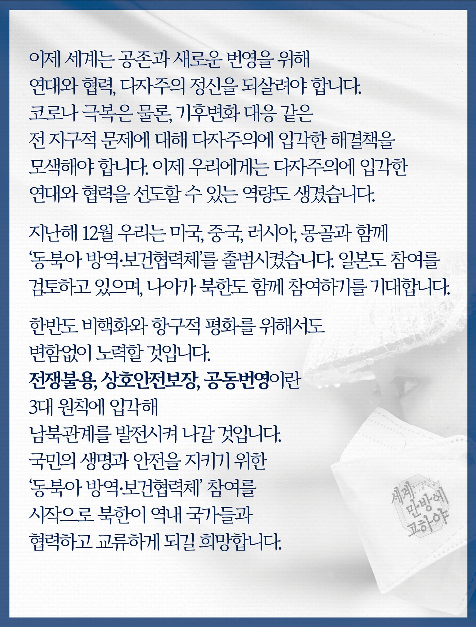 이제 세계는 공존과 새로운 번영을 위해 연대와 협력, 다자주의 정신을 되살려야 합니다.
코로나 극복은 물론, 기후변화 대응 같은 전 지구적 문제에 대해 다자주의에 입각한 해결책을 모색해야 합니다.
이제 우리에게는 다자주의에 입각한 연대와 협력을 선도할 수 있는 역량도 생겼습니다. 

지난해 12월 우리는 미국, 중국, 러시아, 몽골과 함께 ‘동북아 방역·보건협력체’를 출범시켰습니다.
일본도 참여를 검토하고 있으며, 나아가 북한도 함께 참여하기를 기대합니다. 

한반도 비핵화와 항구적 평화를 위해서도 변함없이 노력할 것입니다.
전쟁불용, 상호안전보장, 공동번영이란 3대 원칙에 입각해 남북관계를 발전시켜 나갈 것입니다. 
국민의 생명과 안전을 지키기 위한 ‘동북아 방역·보건협력체’ 참여를 시작으로 북한이 역내 국가들과 협력하고 교류하게 되길 희망합니다.