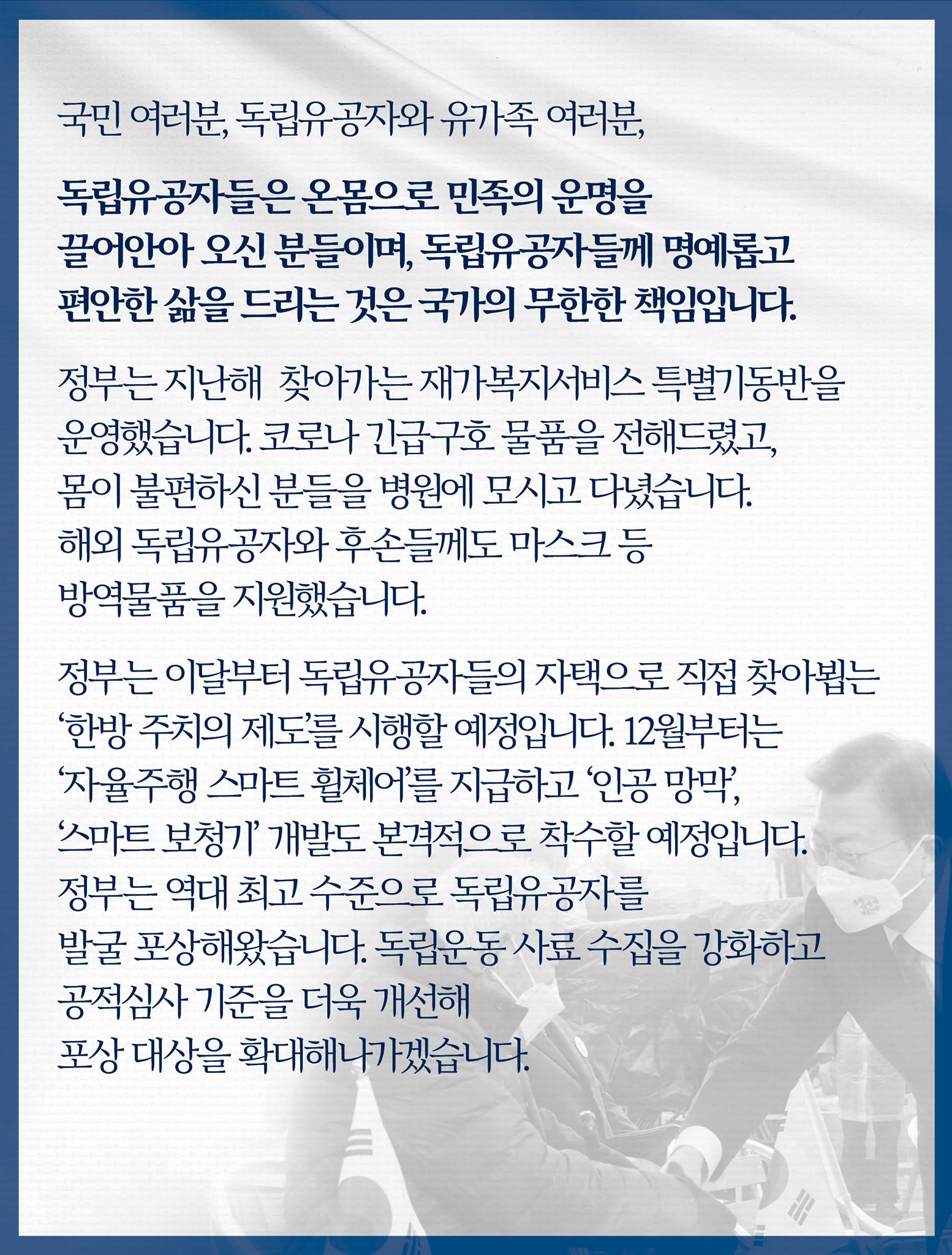 국민 여러분,
독립유공자와 유가족 여러분,

독립유공자들은 온몸으로 민족의 운명을 끌어안아 오신 분들이며, 독립유공자들께 명예롭고 편안한 삶을 드리는 것은 국가의 무한한 책임입니다.

정부는 지난해 독립유공자를 위해 찾아가는 재가복지서비스 특별기동반을 운영했습니다.
독립유공자와 유족을 포함하여 모두 4만4천여 가구에 코로나 긴급구호 물품을 전해드렸고, 몸이 불편하신 분들을 병원에 모시고 다녔습니다.
해외 독립유공자와 후손들께도 마스크 등 방역물품을 지원했습니다.

정부는 이달부터 독립유공자들의 자택으로 직접 찾아뵙는 ‘한방 주치의 제도’를 시행할 예정입니다.
12월부터는 독립유공자를 비롯한 국가유공자들께 ‘자율주행 스마트 휠체어’를 지급하고, ‘인공 망막’, ‘스마트 보청기’ 개발도 본격적으로 착수할 예정입니다.
정부는 그동안 독립유공자 심사기준을 개선해 역대 최고 수준으로 독립유공자를 발굴 포상해왔습니다.
독립운동 사료 수집을 강화하고 공적심사 기준을 더욱 개선해 포상 대상을 확대해 나가겠습니다.