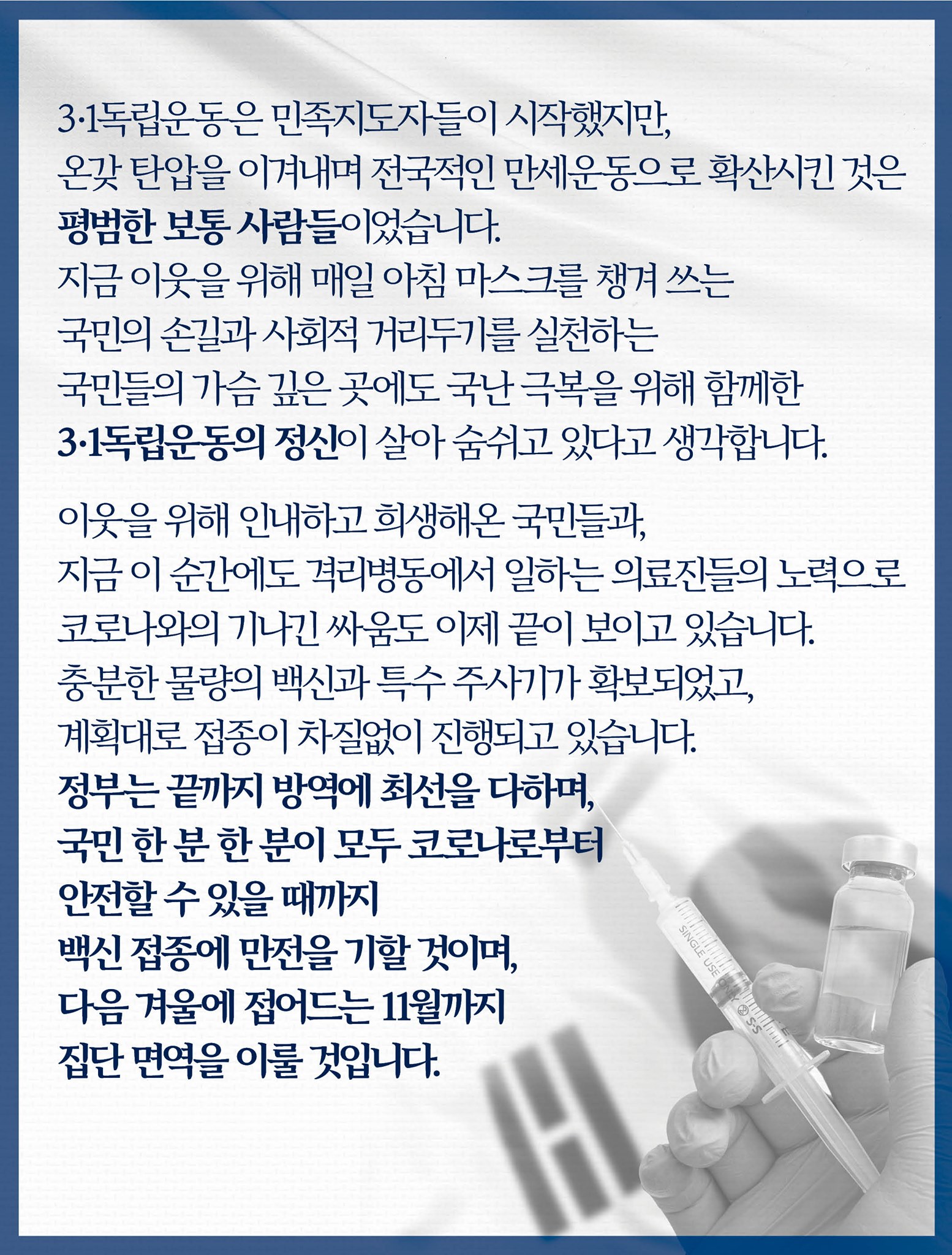 3·1독립운동은 민족지도자들이 시작했지만, 온갖 탄압을 이겨내며 전국적인 만세운동으로 확산시킨 것은 평범한 보통 사람들이었습니다. 
지금 이웃을 위해 매일 아침 마스크를 챙겨 쓰는 국민의 손길과 사회적 거리두기를 실천하는 국민들의 가슴 깊은 곳에도 국난 극복을 위해 함께한 3·1독립운동의 정신이 살아 숨쉬고 있다고 생각합니다.

이웃을 위해 인내하고 희생해온 국민들과, 지금 이 순간에도 격리병동에서 일하는 의료진들의 노력으로 코로나와의 기나긴 싸움도 이제 끝이 보이고 있습니다.
충분한 물량의 백신과 특수 주사기가 확보되었고, 계획대로 접종이 차질없이 진행되고 있습니다.
정부는 끝까지 방역에 최선을 다하며, 국민 한 분 한 분이 모두 코로나로부터 안전할 수 있을 때까지 백신 접종에 만전을 기할 것이며, 다음 겨울에 접어드는 11월까지 집단 면역을 이룰 것입니다.