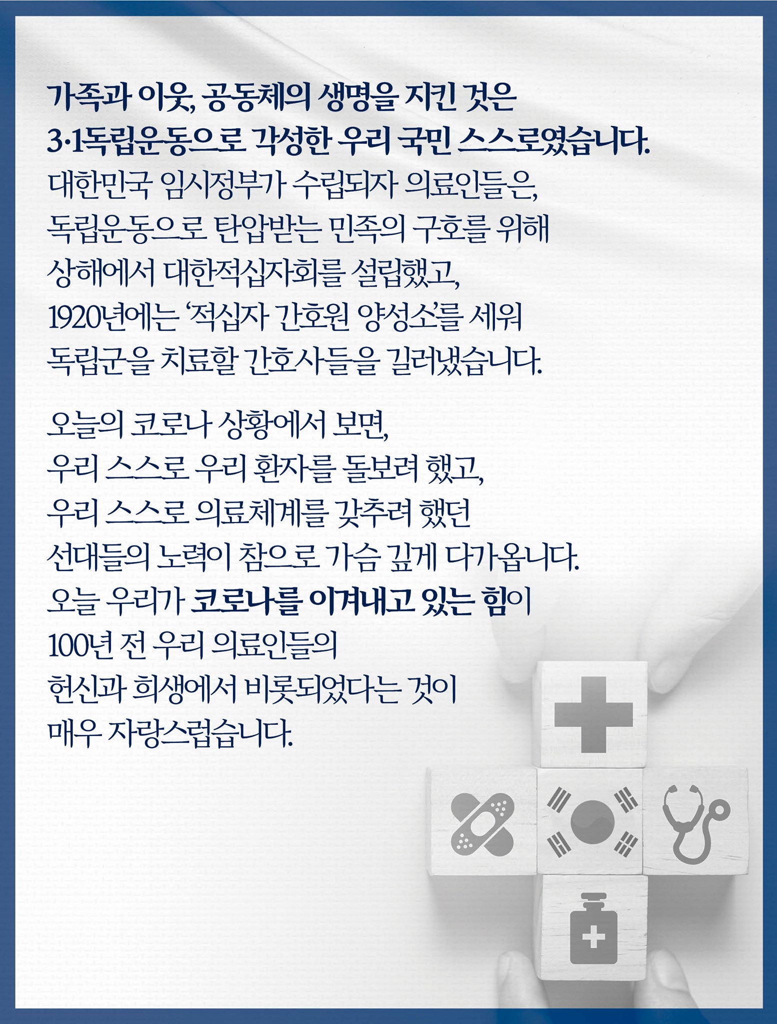 가족과 이웃, 공동체의 생명을 지킨 것은 3·1독립운동으로 각성한 우리 국민 스스로였습니다.
대한민국 임시정부가 수립되자 의료인들은, 독립운동으로 탄압받는 민족의 구호를 위해 상해에서 대한적십자회를 설립했고, 1920년에는 ‘적십자 간호원 양성소’를 세워 독립군을 치료할 간호사들을 길러냈습니다.

오늘의 코로나 상황에서 보면, 우리 스스로 우리 환자를 돌보려 했고, 우리 스스로 의료체계를 갖추려 했던 선대들의 노력이 참으로 가슴 깊게 다가옵니다.
오늘 우리가 코로나를 이겨내고 있는 힘이 100년 전 우리 의료인들의 헌신과 희생에서 비롯되었다는 것이 매우 자랑스럽습니다.