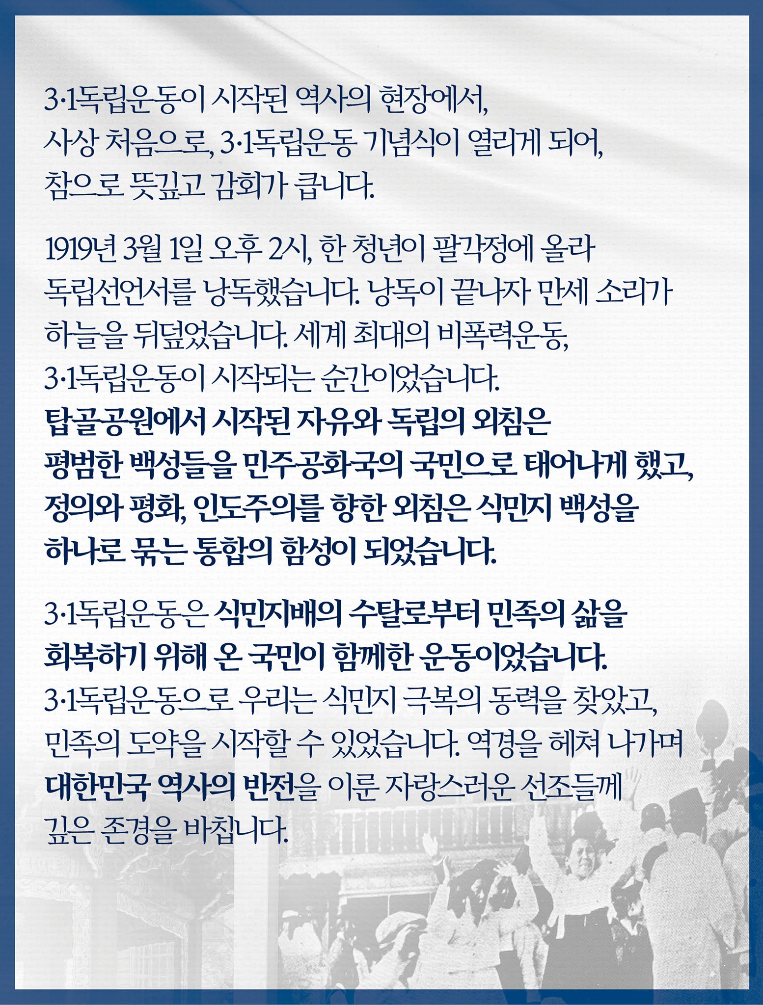 3·1독립운동이 시작된 역사의 현장에서, 사상 처음으로, 3·1독립운동 기념식이 열리게 되어, 참으로 뜻깊고 감회가 큽니다.

1919년 3월 1일 오후 2시, 한 청년이 팔각정에 올라 독립선언서를 낭독했습니다.
낭독이 끝나자 만세 소리가 하늘을 뒤덮었습니다.
세계 최대의 비폭력운동, 3·1독립운동이 시작되는 순간이었습니다.
탑골공원에서 시작된 자유와 독립의 외침은 평범한 백성들을 민주공화국의 국민으로 태어나게 했고, 정의와 평화, 인도주의를 향한 외침은 식민지 백성을 하나로 묶는 통합의 함성이 되었습니다.

3·1독립운동은 식민지배의 수탈로부터 민족의 삶을 회복하기 위해 온 국민이 함께한 운동이었습니다.
3·1독립운동으로 우리는 식민지 극복의 동력을 찾았고, 민족의 도약을 시작할 수 있었습니다.
역경을 헤쳐 나가며 대한민국 역사의 반전을 이룬 자랑스러운 선조들께 깊은 존경을 바칩니다.