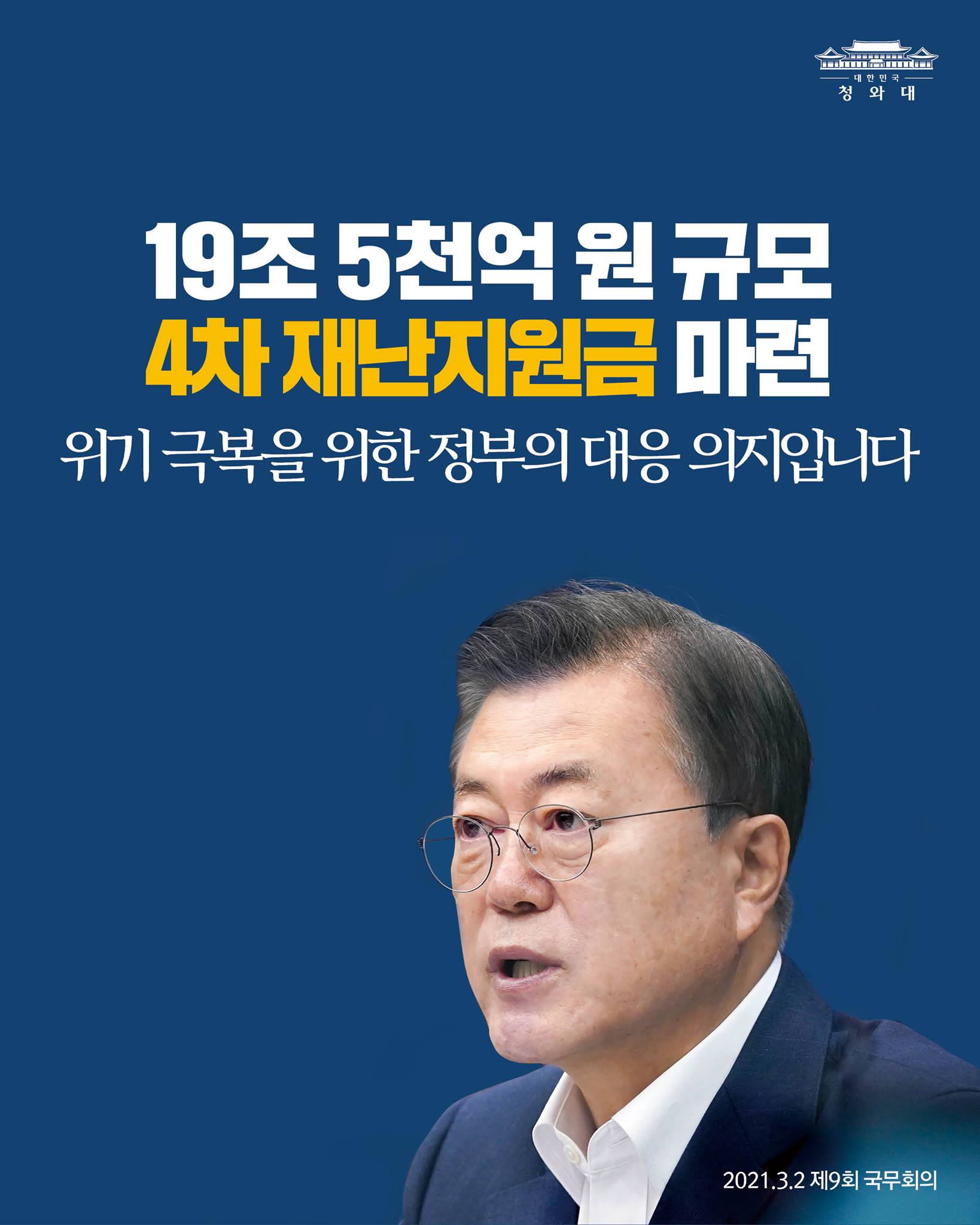 "정부는 당정 협의를 거쳐 19조5천억 원 규모의 4차 재난지원금을 마련하였습니다.

위기 극복을 위한 정부의 대응 의지를 분명하게 보여주는 것이기도 합니다."

-2021.3.2 제9회 국무회의