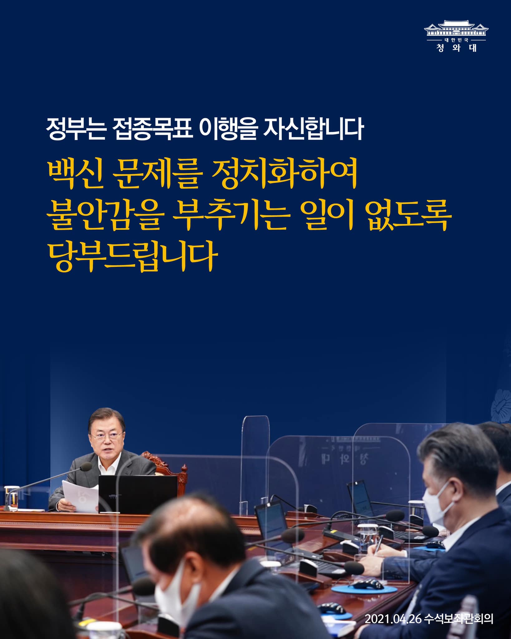 정부는 접종목표의 이행을 자신하고 있고, 
상반기 중 접종 인원을 더 늘리고 집단면역도 더 앞당기려는 목표를 가지고 있습니다. 

정부의 계획대로 되지 않을 경우 충분히 문제제기를 할 수 있는 만큼 지금 단계에서는 백신 문제를 지나치게 정치화하여 백신 수급과 접종에 대해 막연한 불안감을 부추기는 일이 없도록 해 주실 것을 당부드립니다. 

- 2021.04.26 수석보좌관회의