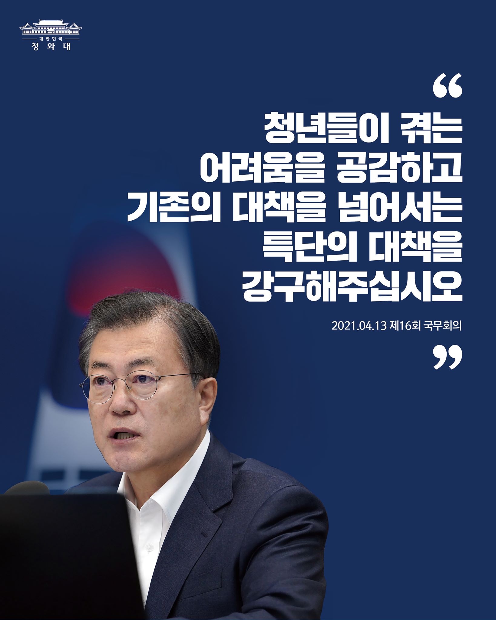 "정부는 청년들이 겪는 어려움을 공감하고 함께 나누며, 기존의 대책을 넘어서는 특단의 대책을 강구해 주기 바랍니다.
무엇보다 청년들의 눈높이에 맞고, 청년들이 체감할 수 있는 정책을 마련하는데 각별히 신경을 써 주기 바랍니다." 

-2021.04.13 제16회 국무회의