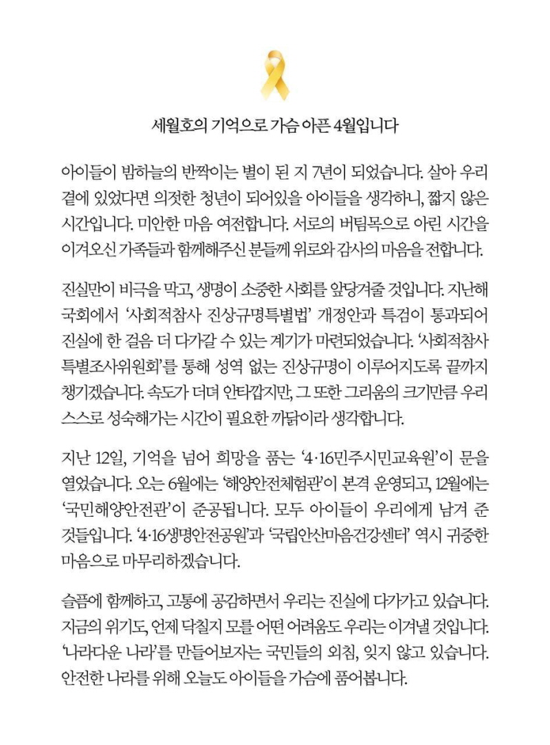 세월호의 기억으로 가슴 아픈 4월입니다  아이들이 밤하늘의 반짝이는 별이 된 지 7년이 되었습니다. 살아 우리 곁에 있었다면 의젓한 청년이 되어있을 아이들을 생각하니, 짧지 않은 시간입니다. 미안한 마음 여전합니다. 서로의 버팀목으로 아린 시간을 이겨오신 가족들과 함께해주신 분들께 위로와 감사의 마음을 전합니다.  진실만이 비극을 막고, 생명이 소중한 사회를 앞당겨줄 것입니다. 지난해 국회에서 '사회적참사 진상규명특별법' 개정안과 특검이 통과되어 진실에 한 걸음 더 다가갈 수 있는 계기가 마련되었습니다. '사회적참사 특별조사위원회'를 통해 성역 없는 진상규명이 이루어지도록 끝까지 챙기겠습니다. 속도가 더뎌 안타깝지만, 그 또한 그리움의 크기만큼 우리 스스로 성숙해가는 시간이 필요한 까닭이라 생각합니다.  지난 12일, 기억을 넘어 희망을 품는 '4·16민주시민교육원'이 문을 열었습니다. 오는 6월에는 '해양안전체험관'이 본격 운영되고, 12월에는 '국민해양안전관'이 준공됩니다. 모두 아이들이 우리에게 남겨 준 것들입니다. '4·16생명안전공원'과 '국립안산마음건강센터' 역시 귀중한 마음으로 마무리하겠습니다.  슬픔에 함께하고, 고통에 공감하면서 우리는 진실에 다가가고 있습니다. 지금의 위기도, 언제 닥칠지 모를 어떤 어려움도 우리는 이겨낼 것입니다. '나라다운 나라'를 만들어보자는 국민들의 외침, 잊지 않고 있습니다. 안전한 나라를 위해 오늘도 아이들을 가슴에 품어봅니다.  