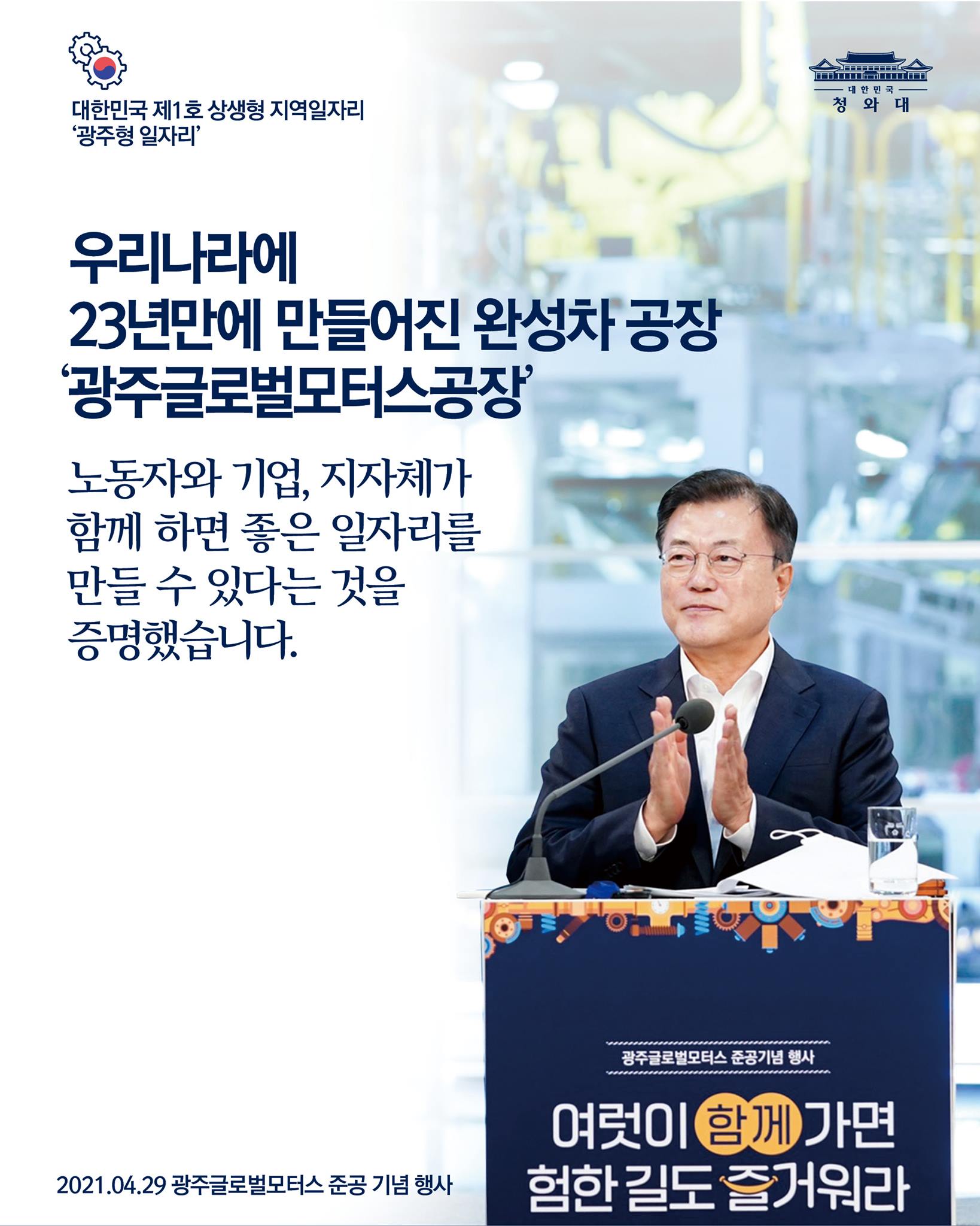 대한민국 제1호 상생형 지역일자리
'광주형 일자리'

우리나라에
23년만에 만들어진 완성차 공장
'광주글로벌모터스공장'

노동자와 기업, 지자체가
함께 하면 좋은 일자리를
만들 수 있다는 것을
증명했습니다.

2021.04.29 광주글로벌모터스 준공 기념 행사