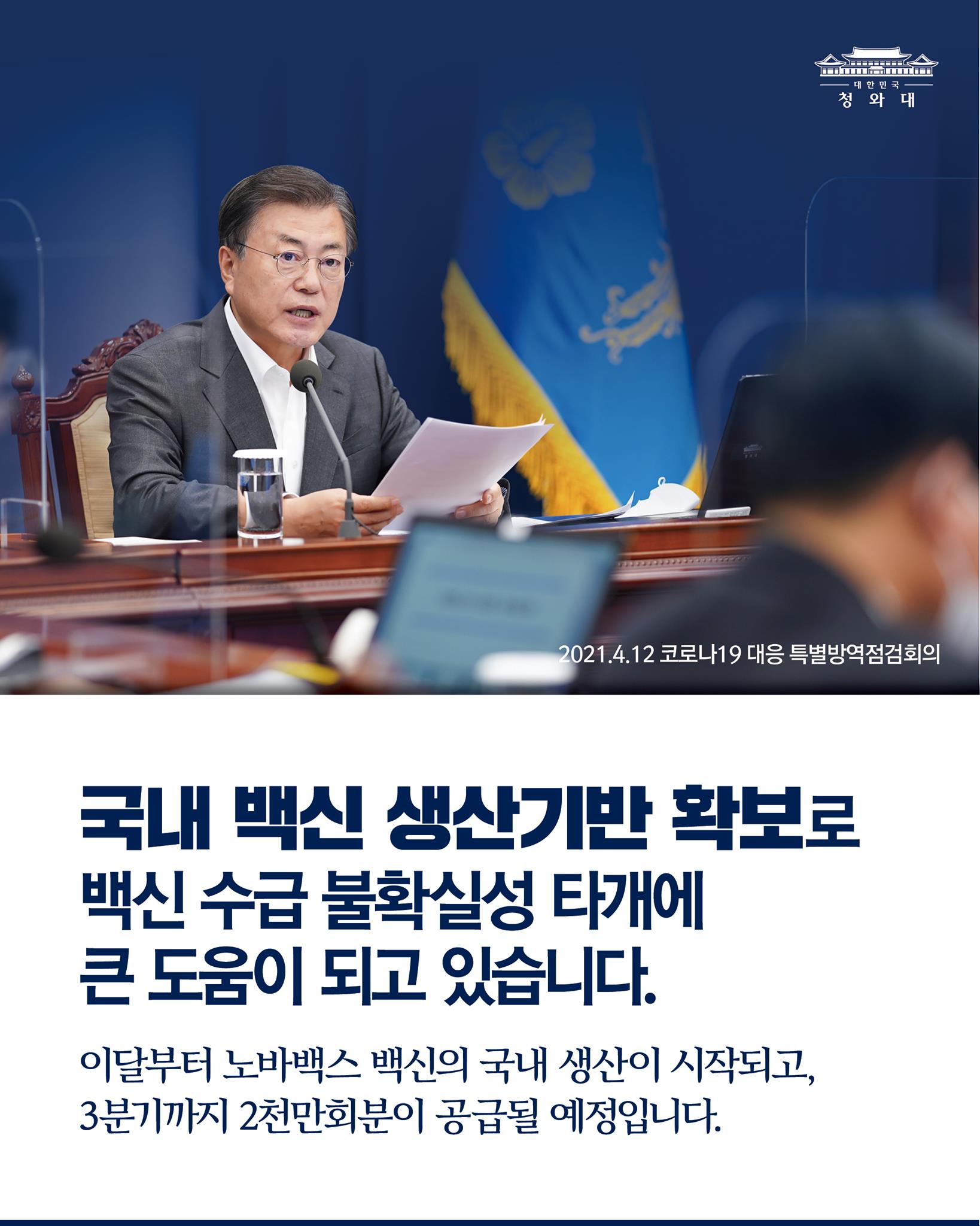 "우리 국내에 백신 생산기반을 확보한 것이 백신 수급의 불확실성을 타개해 나가는데 큰 도움이 되고 있습니다. 이달부터 노바백스 백신의 국내 생산이 시작되고, 6월부터 완제품이 출시되고, 3분기까지 2천만회분이 우리 국민들을 위해 공급될 예정입니다." 

-2021.4.12 코로나19 대응 특별방역점검회의