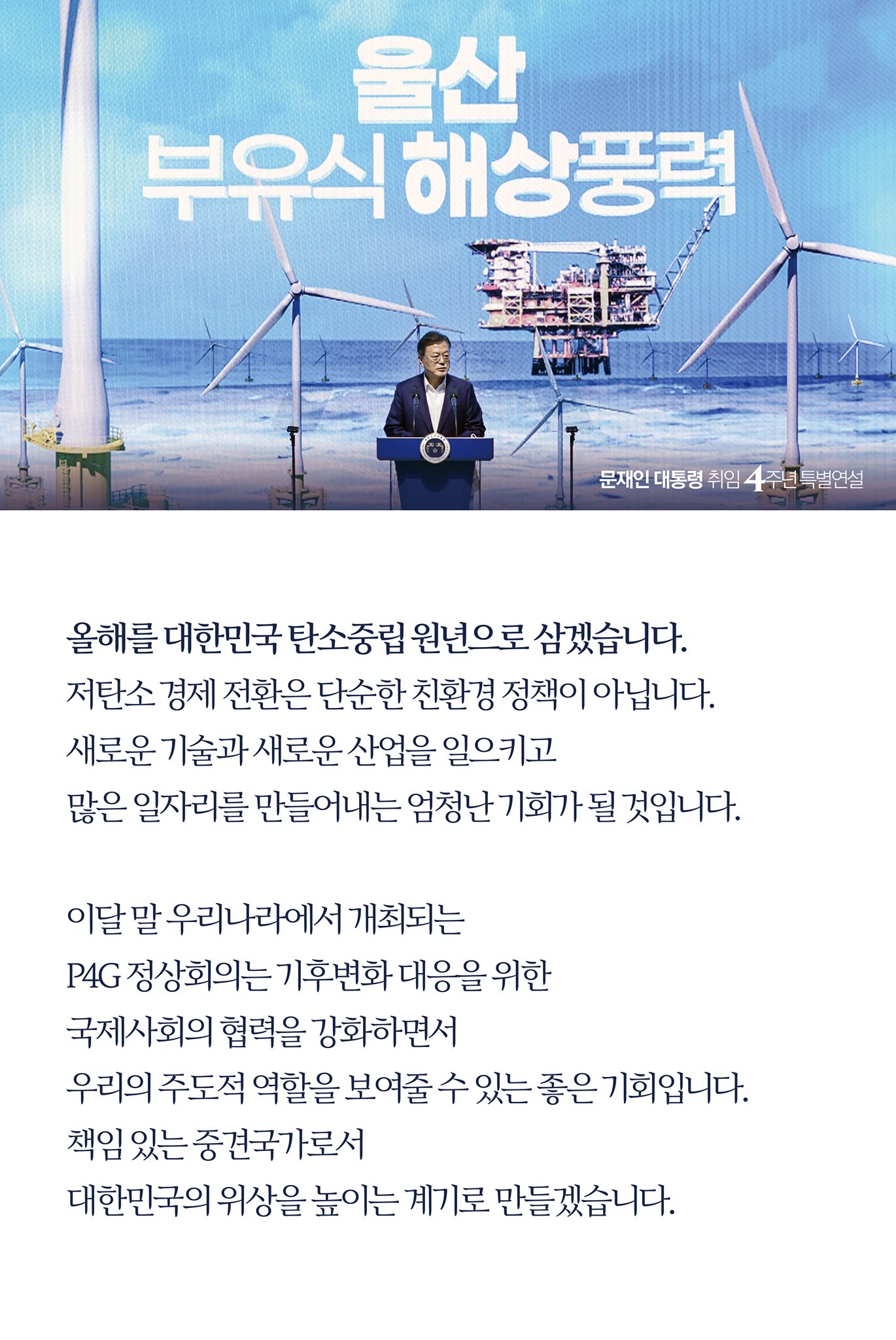 올해를 대한민국 탄소중립 원년으로 삼겠습니다.
저탄소 경제 전환은 단순한 친환경 정책이 아닙니다. 
새로운 기술과 새로운 산업을 일으키고 
많은 일자리를 만들어내는 엄청난 기회가 될 것입니다.

이달 말 우리나라에서 개최되는
P4G 정상회의는 기후변화 대응을 위한 
국제사회의 협력을 강화하면서 
우리의 주도적 역할을 보여줄 수 있는 좋은 기회입니다.
책임 있는 중견국가로서 
대한민국의 위상을 높이는 계기로 만들겠습니다. 