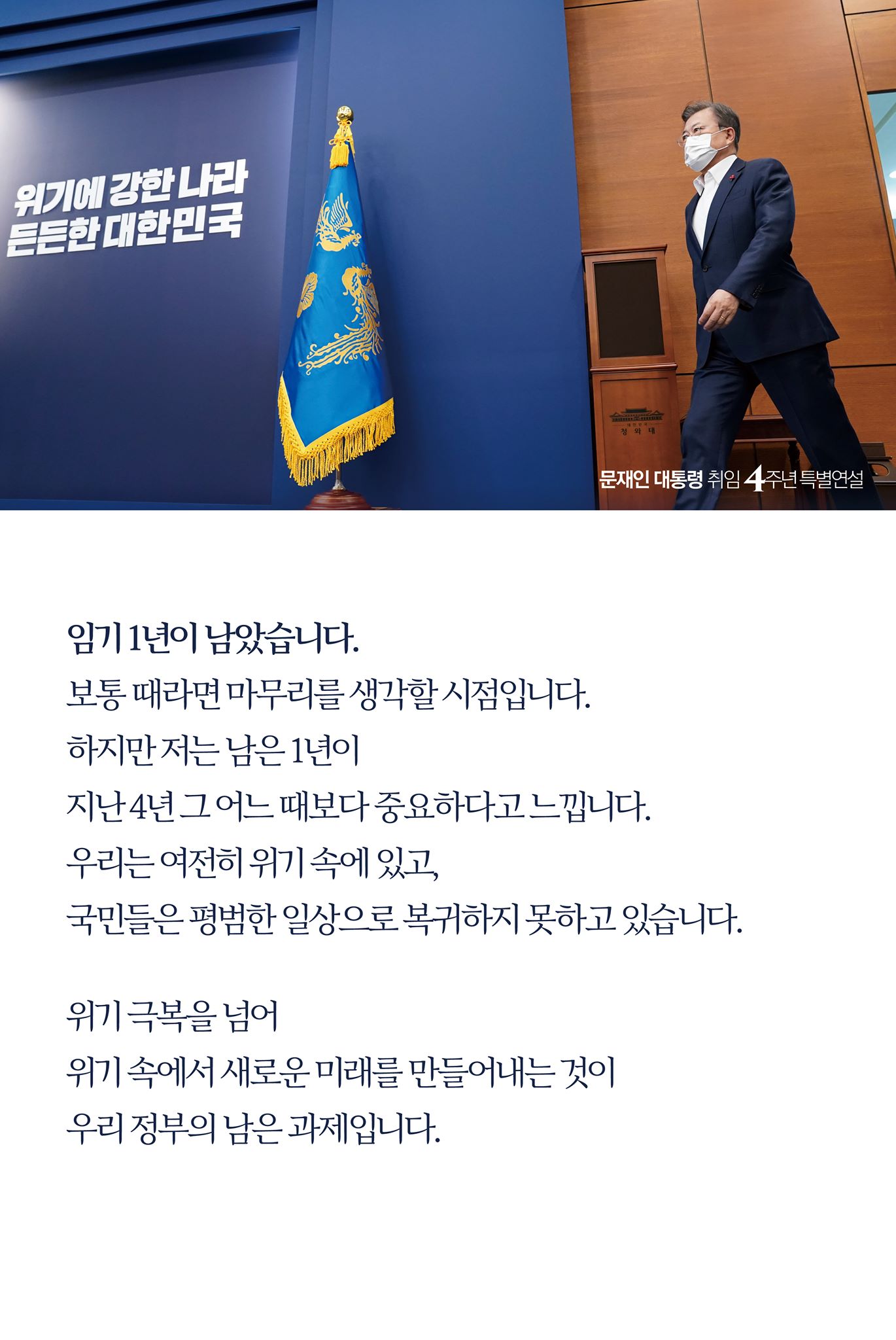 임기 1년이 남았습니다. 
보통 때라면 마무리를 생각할 시점입니다. 
하지만 저는 남은 1년이 
지난 4년 그 어느 때보다 중요하다고 느낍니다.
우리는 여전히 위기 속에 있고, 
국민들은 평범한 일상으로 복귀하지 못하고 있습니다.

위기 극복을 넘어 
위기 속에서 새로운 미래를 만들어내는 것이 
우리 정부의 남은 과제입니다. 