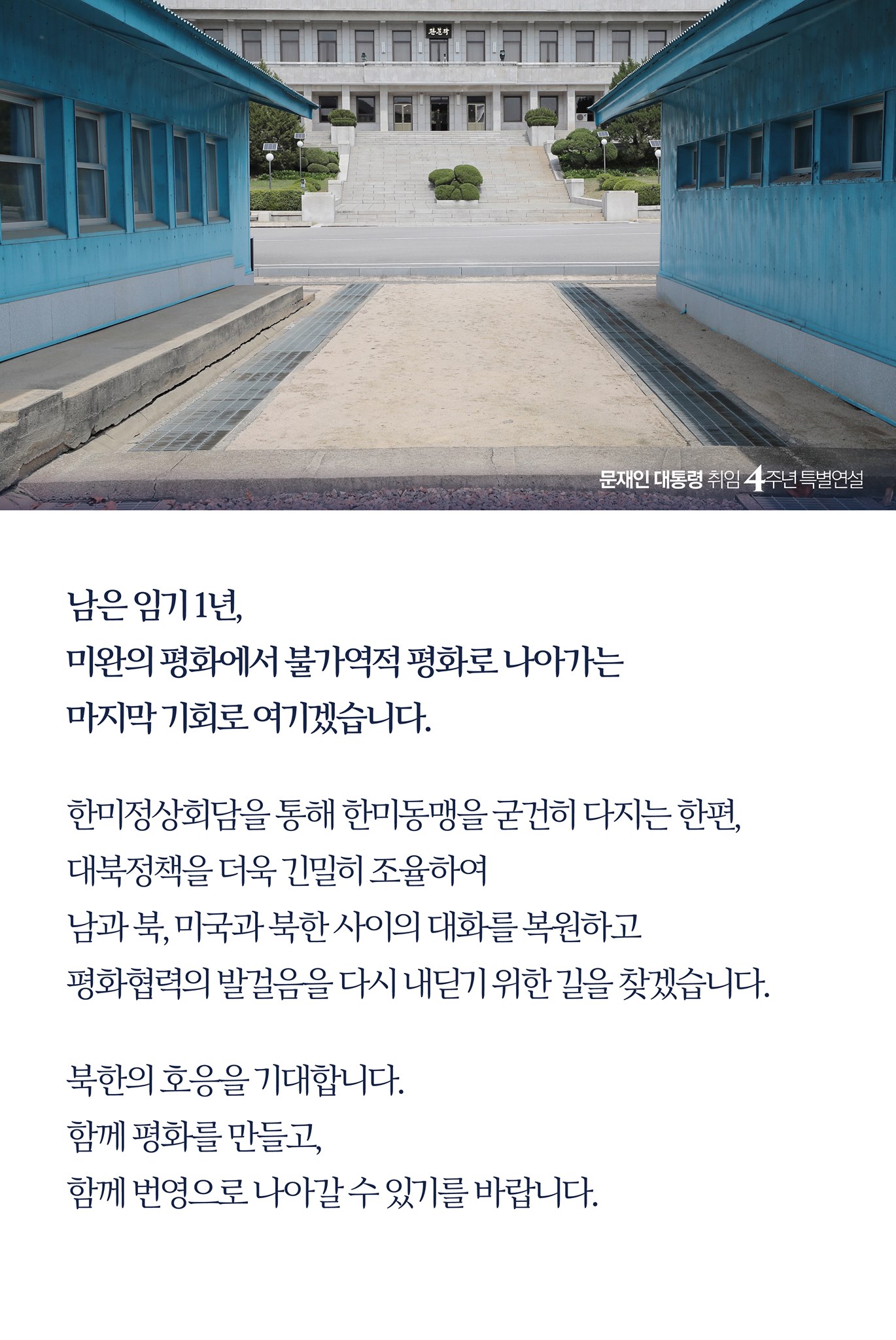 남은 임기 1년, 
미완의 평화에서 불가역적 평화로 나아가는 
마지막 기회로 여기겠습니다. 

한미 정상회담을 통해 한미동맹을 굳건히 다지는 한편, 
대북 정책을 더욱 긴밀히 조율하여 
남과 북, 미국과 북한 사이의 대화를 복원하고 
평화협력의 발걸음을 다시 내딛기 위한 길을 찾겠습니다. 

북한의 호응을 기대합니다.
함께 평화를 만들고, 
함께 번영으로 나아갈 수 있기를 바랍니다. 