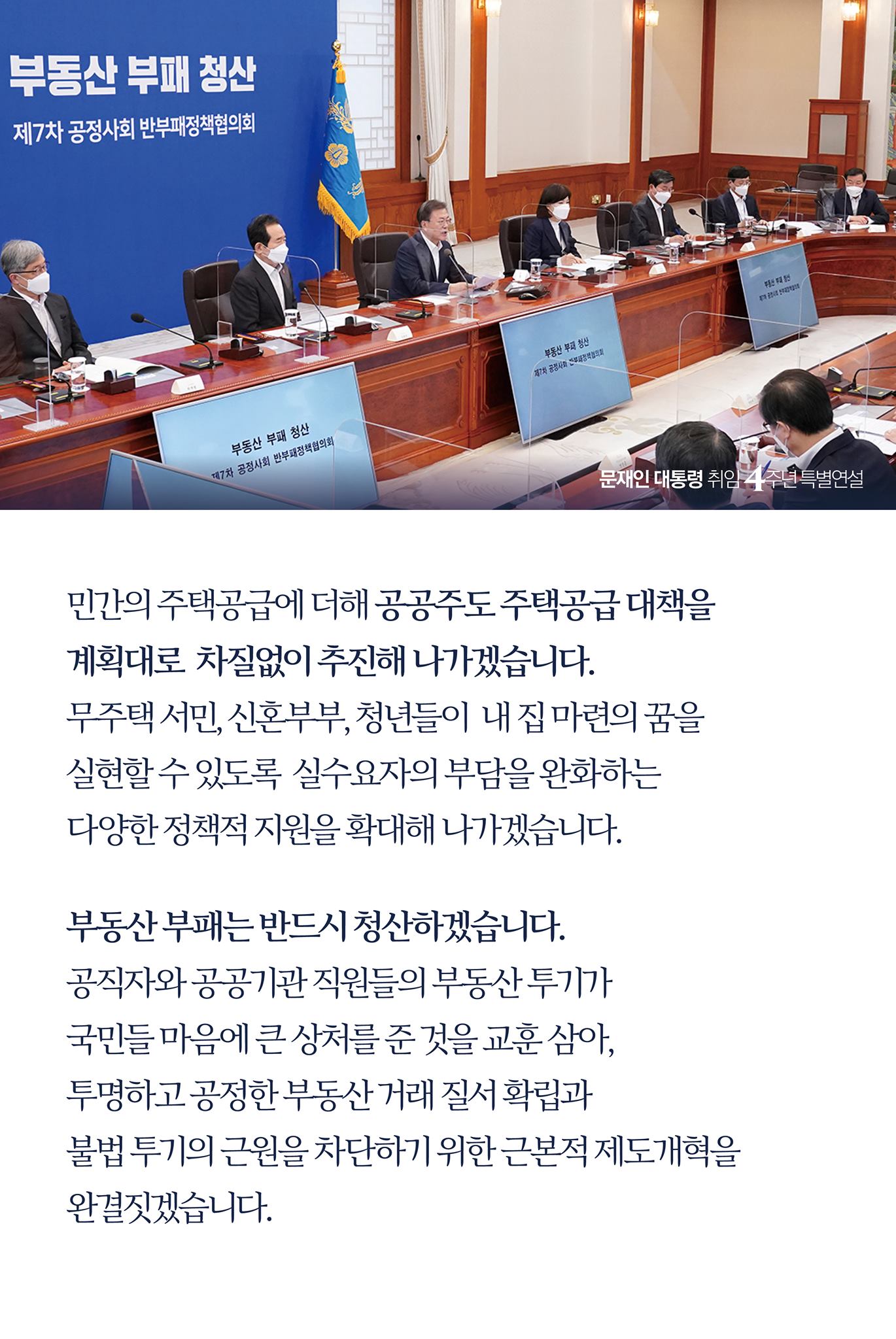 민간의 주택공급에 더해 공공주도 주택공급 대책을 
계획대로 차질없이 추진해 나가겠습니다.
무주택 서민, 신혼부부, 청년들이 내 집 마련의 꿈을 
실현할 수 있도록 실수요자의 부담을 완화하는 
다양한 정책적 지원을 확대해 나가겠습니다.

부동산 부패는 반드시 청산하겠습니다. 
공직자와 공공기관 직원들의 부동산 투기가 
국민들 마음에 큰 상처를 준 것을 교훈 삼아, 
투명하고 공정한 부동산 거래 질서 확립과 
불법 투기의 근원을 차단하기 위한 근본적 제도개혁을 
완결짓겠습니다.