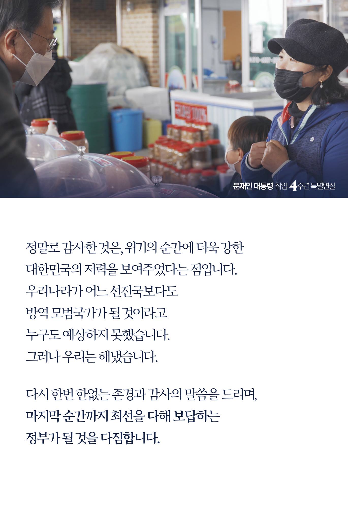 정말로 감사한 것은, 위기의 순간에 더욱 강한 
대한민국의 저력을 보여주었다는 점입니다.
우리나라가 어느 선진국보다도 
방역 모범국가가 될 것이라고 
누구도 예상하지 못했습니다.
그러나 우리는 해냈습니다.

다시 한번 한없는 존경과 감사의 말씀을 드리며, 
마지막 순간까지 최선을 다해 보답하는 
정부가 될 것을 다짐합니다. 