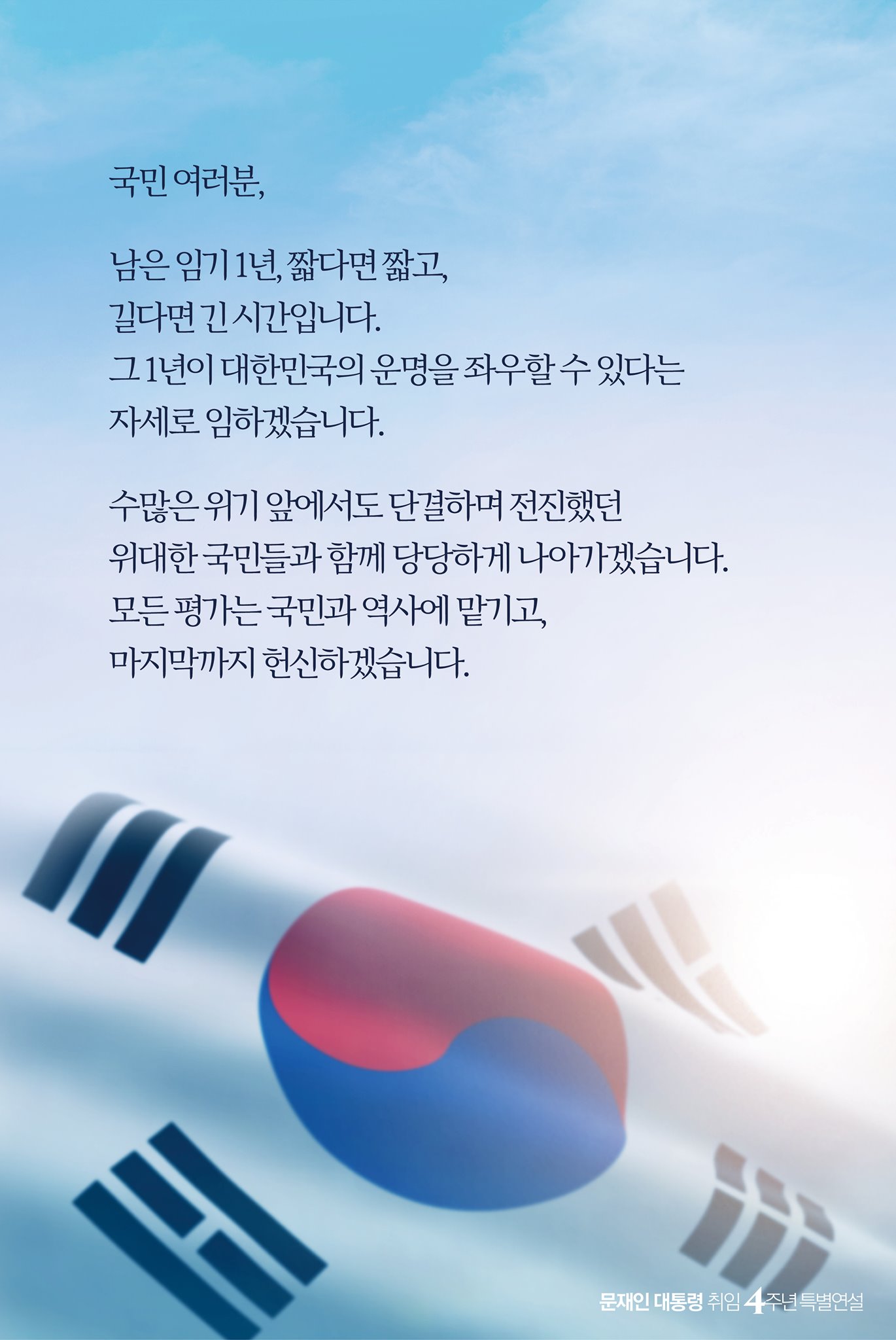 국민 여러분,

남은 임기 1년, 짧다면 짧고, 
길다면 긴 시간입니다.
그 1년이 대한민국의 운명을 좌우할 수 있다는 
자세로 임하겠습니다.

수많은 위기 앞에서도 단결하며 전진했던 
위대한 국민들과 함께 당당하게 나아가겠습니다.
모든 평가는 국민과 역사에 맡기고, 
마지막까지 헌신하겠습니다.

문재인 대통령 취임 4주년 특별연설