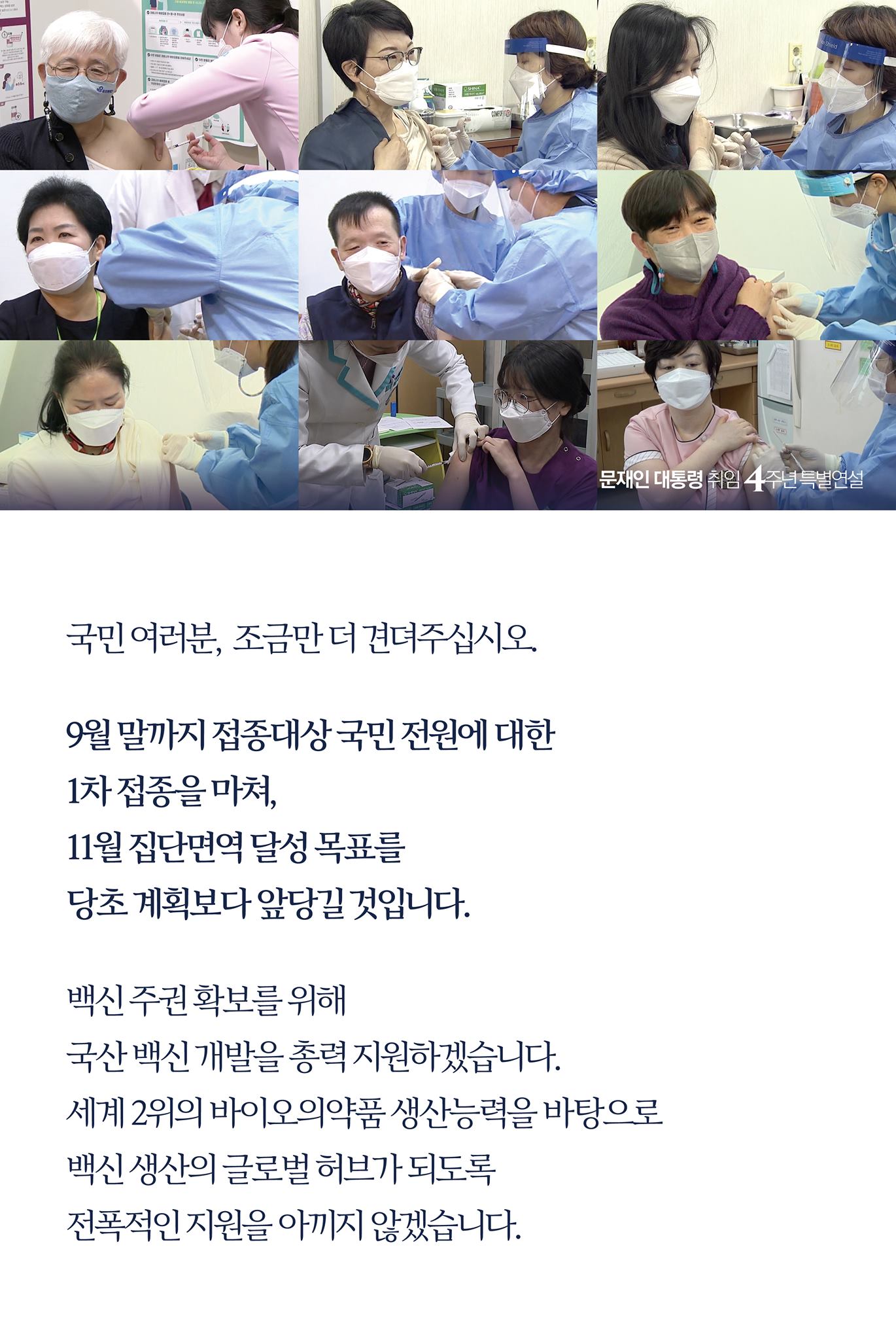 국민 여러분, 조금만 더 견뎌 주십시오.

9월 말까지 접종 대상 국민 전원에 대한 
1차 접종을 마쳐, 
11월 집단면역 달성 목표를 
당초 계획보다 앞당길 것입니다.

백신 주권 확보를 위해 
국산 백신 개발을 총력 지원하겠습니다. 
세계 2위의 바이오의약품 생산 능력을 바탕으로 
백신 생산의 글로벌 허브가 되도록 
전폭적인 지원을 아끼지 않겠습니다.
