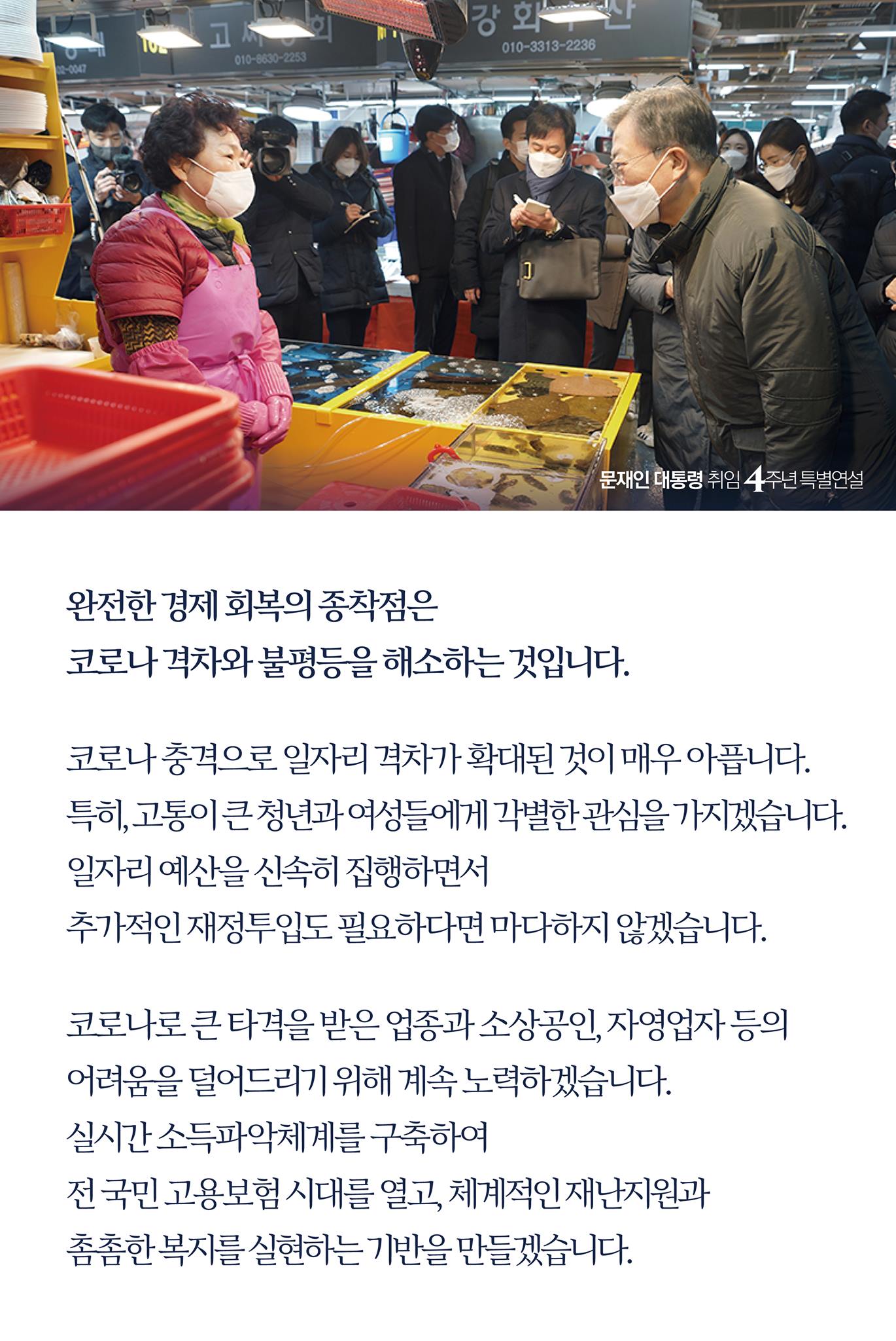 완전한 경제 회복의 종착점은 
코로나 격차와 불평등을 해소하는 것입니다

코로나 충격으로 일자리 격차가 확대된 것이 매우 아픕니다. 
특히, 고통이 큰 청년과 여성들에게 각별한 관심을 가지겠습니다.
일자리 예산을 신속히 집행하면서 
추가적인 재정 투입도 필요하다면 마다하지 않겠습니다.. 

코로나로 큰 타격을 받은 업종과 소상공인, 자영업자 등의 
어려움을 덜어드리기 위해 계속 노력하겠습니다.
실시간 소득파악체계를 구축하여 
전 국민 고용보험 시대를 열고, 체계적인 재난지원과 
촘촘한 복지를 실현하는 기반을 만들겠습니다.