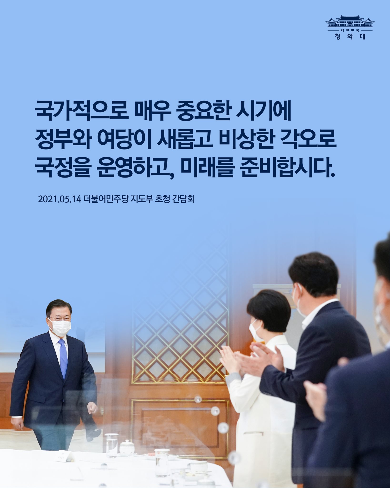 "국가적으로 매우 중요한 시기에 정부와 여당이 새롭고 비상한 각오로 국정을 운영하고, 미래를 준비합시다."

-2021.05.14 더불어민주당 지도부 초청 간담회