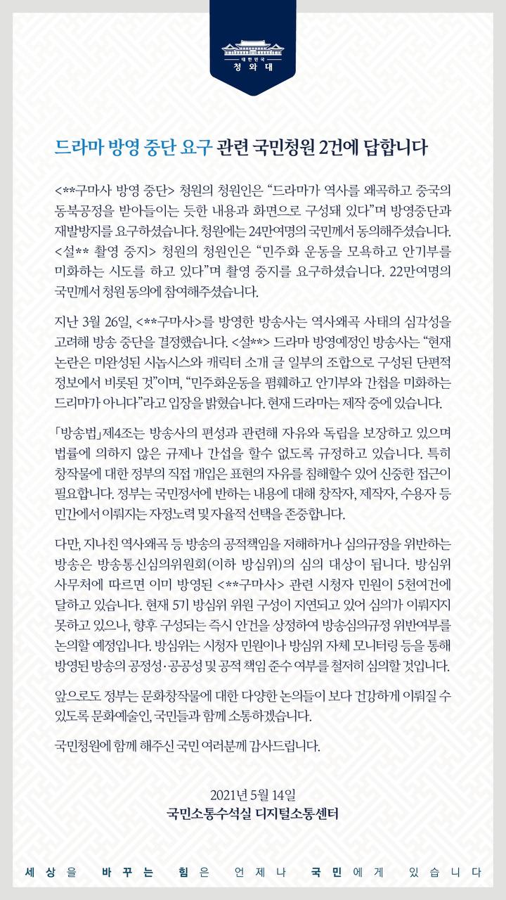 <드라마 방영 중단 요구> 관련 국민청원 2건에 답합니다.  <**구마사 방영 중단> 청원의 청원인은“드라마가 역사를 왜곡하고 중국의 동북공정을 받아들이는 듯한 내용과 화면으로 구성돼 있다”며 방영 중단과 재발 방지를 요구하셨습니다. 청원에는 24만여 명의 국민께서 동의해 주셨습니다.  <설** 촬영 중지> 청원의 청원인은 “민주화운동을 모욕하고 안기부를 미화하는 시도를 하고 있다”며 촬영 중지를 요구하셨습니다. 22만여 명의 국민께서 청원 동의에 참여해 주셨습니다.  지난 3월 26일, <**구마사>를 방영한 방송사는 역사왜곡 사태의 심각성을 고려해 방송 중단을 결정했습니다. <설**> 드라마 방영 예정인 방송사는 “현재 논란은 미완성된 시놉시스와 캐릭터 소개 글 일부의 조합으로 구성된 단편적 정보에서 비롯된 것”이며, “민주화운동을 폄훼하고 안기부와 간첩을 미화하는 드라마가 아니다”라고 입장을 밝혔습니다. 현재 드라마는 제작 중에 있습니다.  「방송법」제4조는 방송사의 편성과 관련해 자유와 독립을 보장하고 있으며 법률에 의하지 않은 규제나 간섭을 할 수 없도록 규정하고 있습니다. 특히 창작물에 대한 정부의 직접 개입은 표현의 자유를 침해할 수 있어 신중한 접근이 필요합니다. 정부는 국민 정서에 반하는 내용에 대해 창작자, 제작자, 수용자 등 민간에서 이뤄지는 자정 노력 및 자율적 선택을 존중합니다.  다만, 지나친 역사 왜곡 등 방송의 공적 책임을 저해하거나 심의 규정을 위반하는 방송은 방송통신심의위원회(이하 방심위)의 심의 대상이 됩니다. 방심위 사무처에 따르면 이미 방영된 <**구마사> 관련 시청자 민원이 5천여 건에 달하고 있습니다. 현재 5기 방심위 위원 구성이 지연되고 있어 심의가 이뤄지지 못하고 있으나, 향후 구성되는 즉시 안건을 상정하여 방송 심의 규정 위반 여부를 논의할 예정입니다. 방심위는 시청자 민원이나 방심위 자체 모니터링 등을 통해 방영된 방송의 공정성·공공성 및 공적 책임 준수 여부를 철저히 심의할 것입니다.  앞으로도 정부는 문화창작물에 대한 다양한 논의들이 보다 건강하게 이뤄질 수 있도록 문화예술인, 국민들과 함께 소통하겠습니다.  국민청원에 함께해 주신 국민 여러분께 감사드립니다.