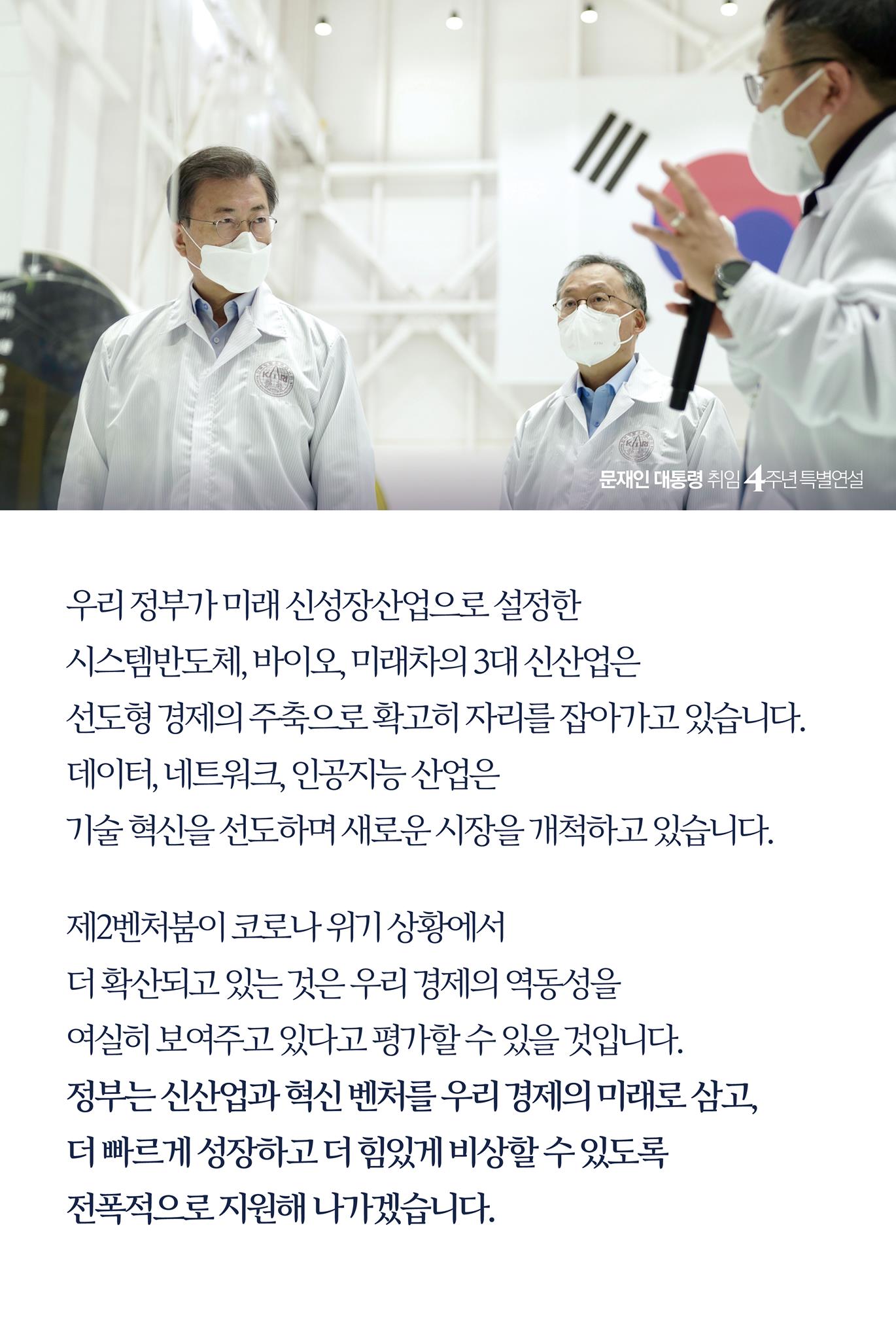 우리 정부가 미래 신성장산업으로 설정한 
시스템반도체, 바이오, 미래차의 3대 신산업은 
선도형 경제의 주축으로 확고히 자리를 잡아가고 있습니다.
데이터, 네트워크, 인공지능 산업은 
기술 혁신을 선도하며 새로운 시장을 개척하고 있습니다.

제2벤처붐이 코로나 위기 상황에서 
더 확산되고 있는 것은 우리 경제의 역동성을 
여실히 보여주고 있다고 평가할 수 있을 것입니다. 
정부는 신산업과 혁신 벤처를 우리 경제의 미래로 삼고, 
더 빠르게 성장하고 더 힘있게 비상할 수 있도록 
전폭적으로 지원해 나가겠습니다.