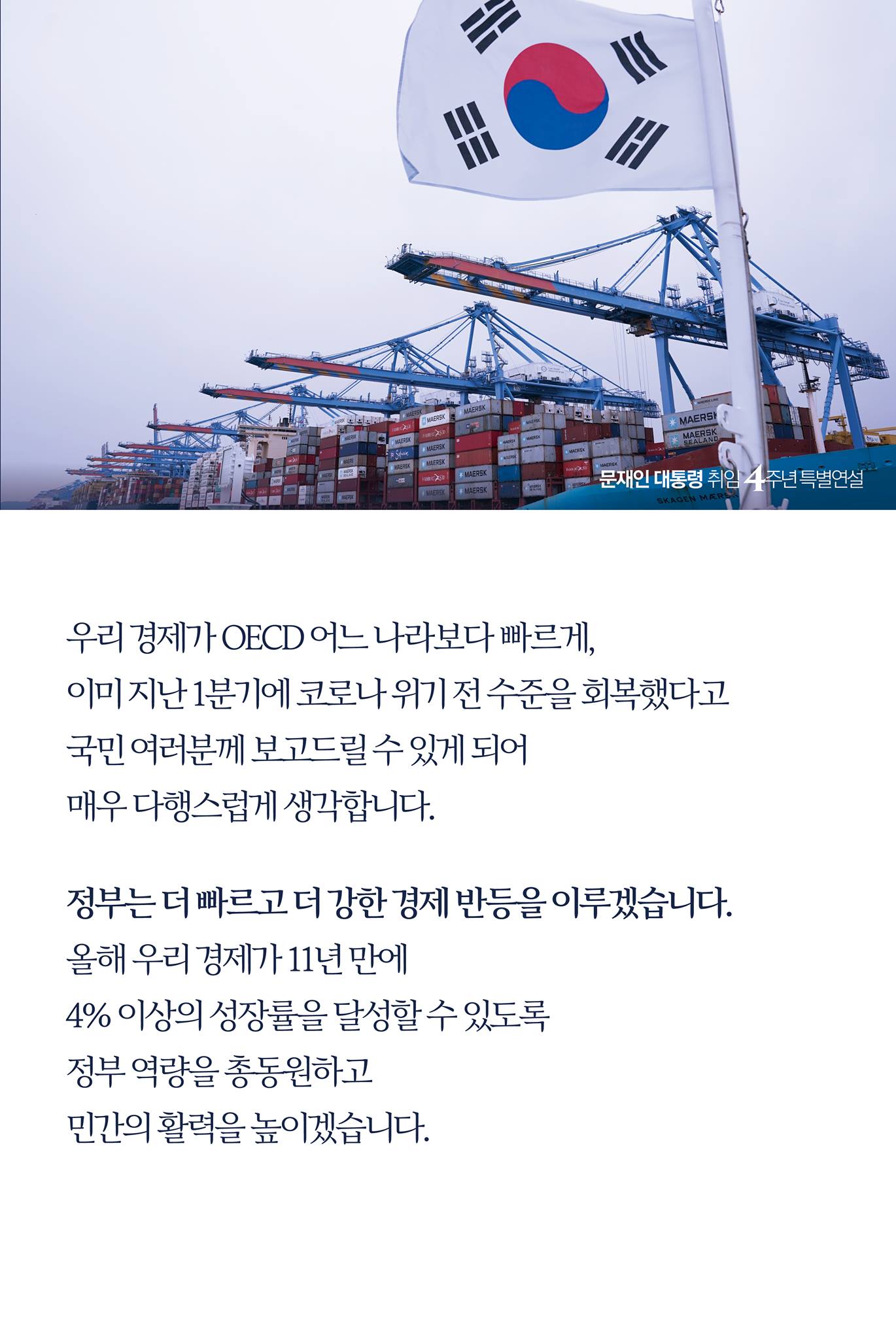 우리 경제가 OECD 어느 나라보다 빠르게, 
이미 지난 1분기에 코로나 위기 전 수준을 회복했다고
국민 여러분께 보고드릴 수 있게 되어 
매우 다행스럽게 생각합니다. 


정부는 더 빠르고 더 강한 경제 반등을 이루겠습니다.
올해 우리 경제가 11년 만에 
4% 이상의 성장률을 달성할 수 있도록 
정부 역량을 총동원하고 
민간의 활력을 높이겠습니다. 