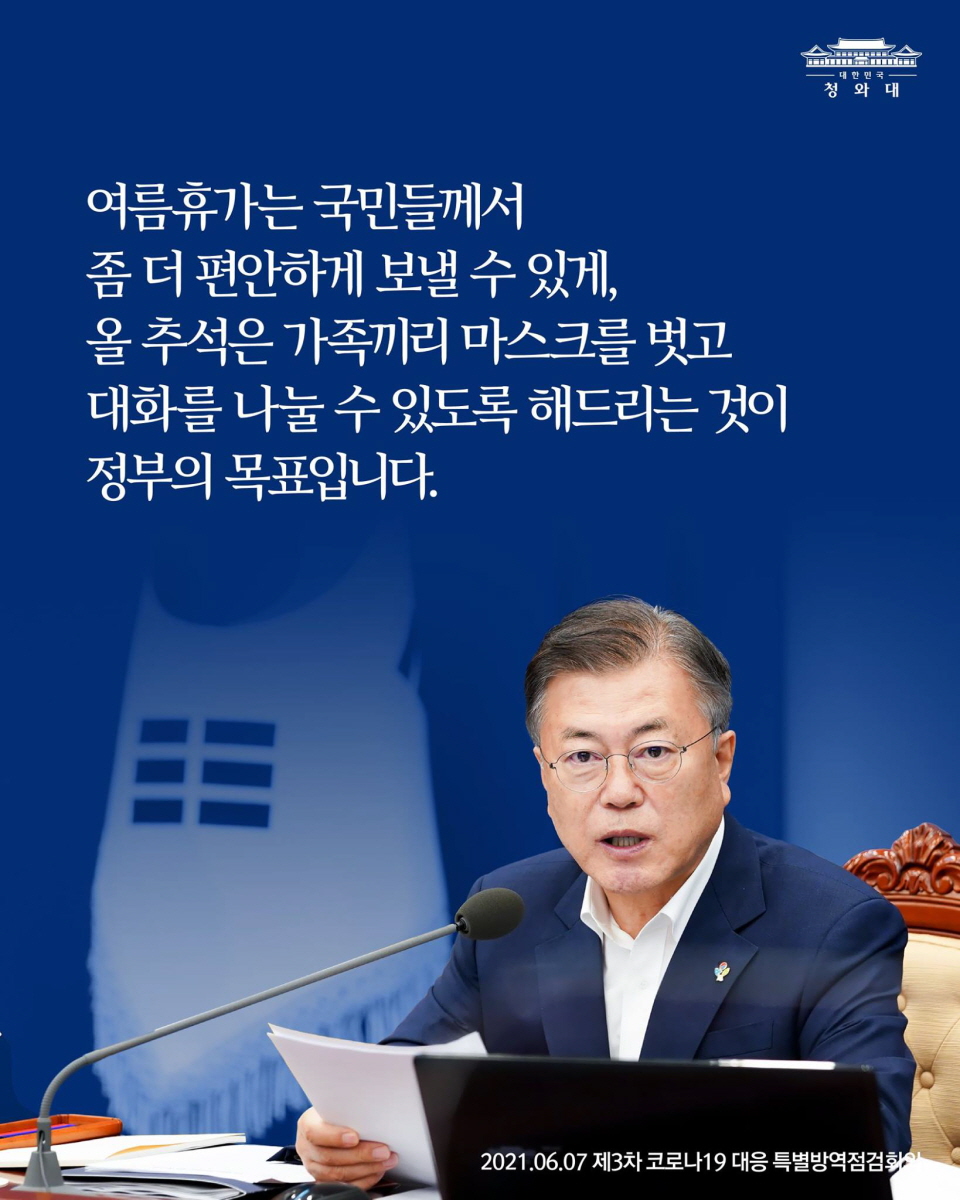 여름휴가는 국민들께서
좀 더 편안하게 보낼 수 있게,
올 추석은 가족끼리 마스크를 벗고
대화를 나눌 수 있도록 해드리는 것이
정부의 목표입니다.