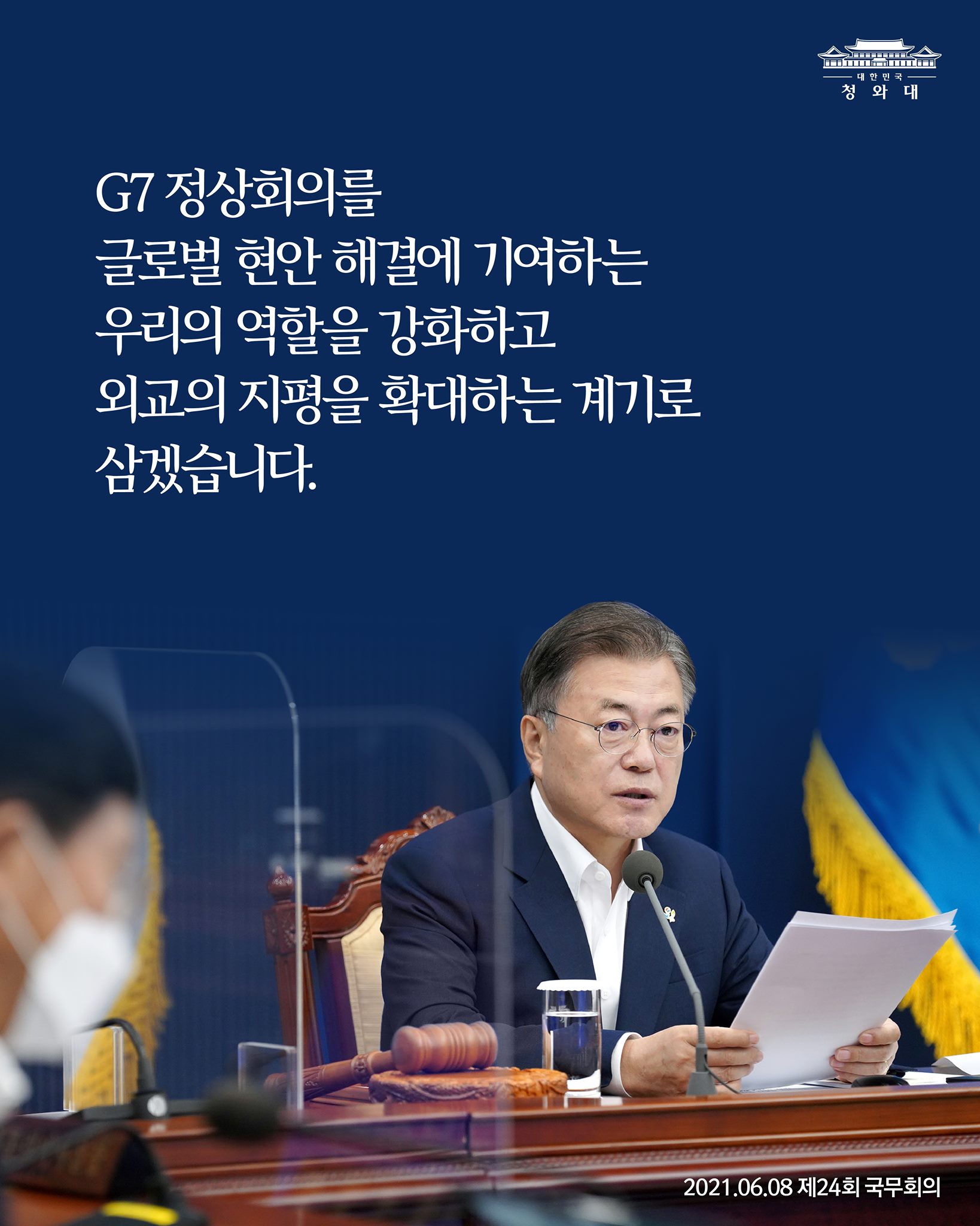 "G7 정상회의를
글로벌 현안 해결에 기여하는
우리의 역할을 강화하고
외교의 지평을 확대하는 계기로 삼겠습니다."

-2021.6.8. 제24회 국무회의