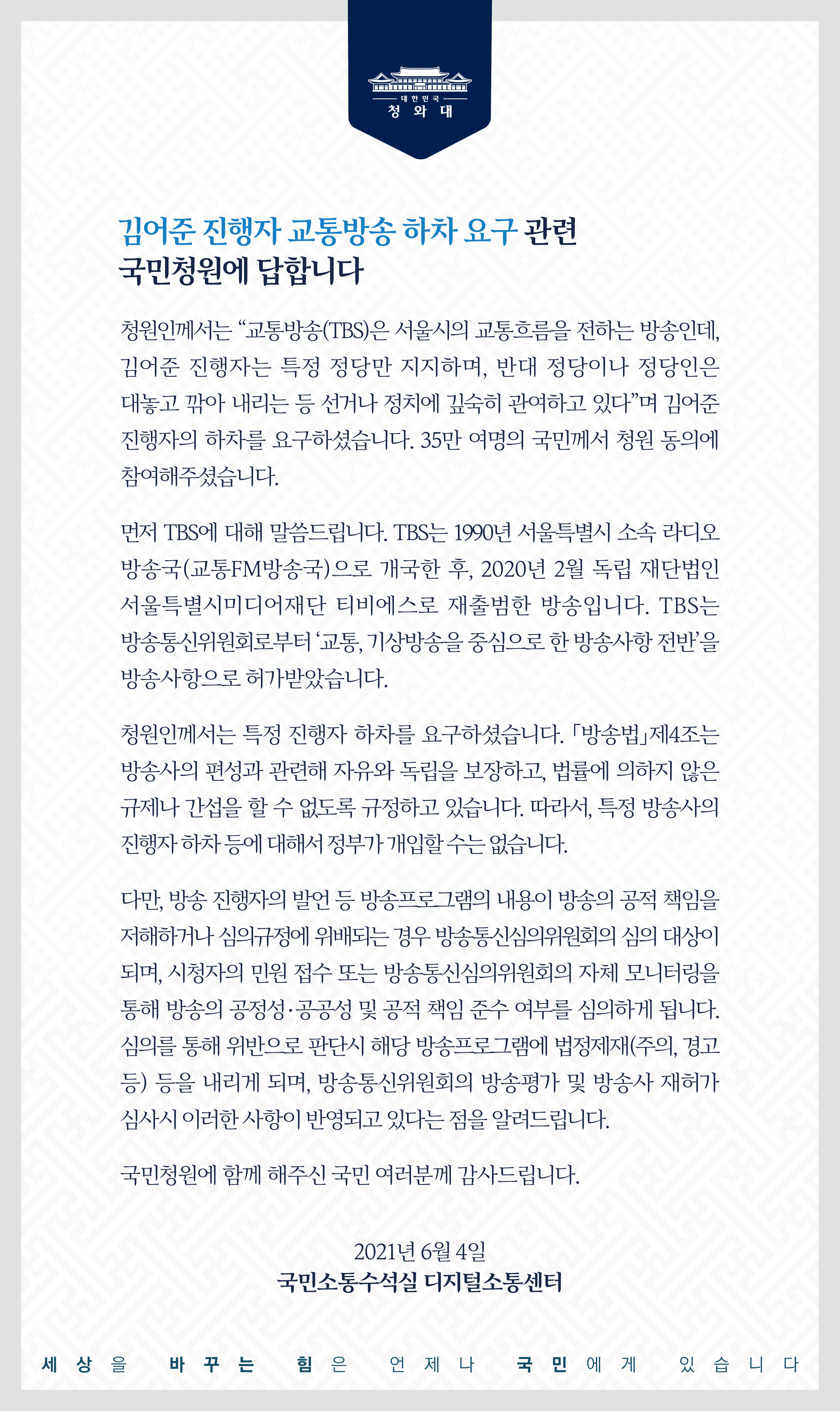 <김어준 진행자 교통방송 하차 요구> 관련 국민청원에 답합니다.  청원인께서는 “교통방송(TBS)은 서울시의 교통흐름을 전하는 방송인데, 김어준 진행자는 특정 정당만 지지하며, 반대 정당이나 정당인은 대놓고 깎아 내리는 등 선거나 정치에 깊숙이 관여하고 있다”며 김어준 진행자의 하차를 요구하셨습니다. 35만 여명의 국민께서 청원 동의에 참여해 주셨습니다.  먼저 TBS에 대해 말씀드립니다. TBS는 1990년 서울특별시 소속 라디오 방송국(교통FM방송국)으로 개국한 후, 2020년 2월 독립 재단법인 서울특별시미디어재단 티비에스로 재출범한 방송입니다. TBS는 방송통신위원회로부터 ‘교통, 기상방송을 중심으로 한 방송사항 전반’을 방송사항으로 허가받았습니다.  청원인께서는 특정 진행자 하차를 요구하셨습니다. 「방송법」제4조는 방송사의 편성과 관련해 자유와 독립을 보장하고, 법률에 의하지 않은 규제나 간섭을 할 수 없도록 규정하고 있습니다. 따라서, 특정 방송사의 진행자 하차 등에 대해서 정부가 개입할 수는 없습니다.  다만, 방송 진행자의 발언 등 방송프로그램의 내용이 방송의 공적 책임을 저해하거나 심의규정에 위배되는 경우 방송통신심의위원회의 심의 대상이 되며, 시청자의 민원 접수 또는 방송통신심의위원회의 자체 모니터링을 통해 방송의 공정성·공공성 및 공적 책임 준수 여부를 심의하게 됩니다. 심의를 통해 위반으로 판단 시 해당 방송프로그램에 법정제재(주의, 경고 등) 등을 내리게 되며, 방송통신위원회의 방송평가 및 방송사 재허가 심사 시 이러한 사항이 반영되고 있다는 점을 알려드립니다.  국민청원에 함께해 주신 국민 여러분께 감사드립니다. 