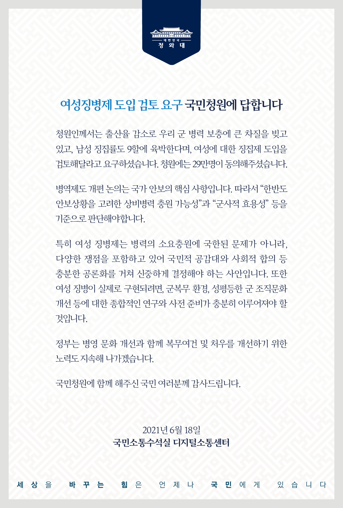 <여성징병제 도입 검토 요구> 국민청원에 답합니다.   청원인께서는 출산율 감소로 우리 군 병력 보충에 큰 차질을 빚고 있고, 남성 징집률도 9할에 육박한다며, 여성에 대한 징집제 도입을 검토해 달라고 요구하셨습니다. 청원에는 29만 명이 동의해 주셨습니다.   병역제도 개편 논의는 국가 안보의 핵심 사항입니다. 따라서 “한반도 안보상황을 고려한 상비병력 충원 가능성”과 “군사적 효용성” 등을 기준으로 판단해야 합니다.   특히 여성 징병제는 병력의 소요충원에 국한된 문제가 아니라, 다양한 쟁점을 포함하고 있어 국민적 공감대와 사회적 합의 등 충분한 공론화를 거쳐 신중하게 결정해야 하는 사안입니다. 또한 여성 징병이 실제로 구현되려면, 군복무 환경, 성평등한 군 조직문화 개선 등에 대한 종합적인 연구와 사전 준비가 충분히 이루어져야 할 것입니다.   정부는 병영 문화 개선과 함께 복무여건 및 처우를 개선하기 위한 노력도 지속해 나가겠습니다.   국민청원에 함께해 주신 국민 여러분께 감사드립니다. 