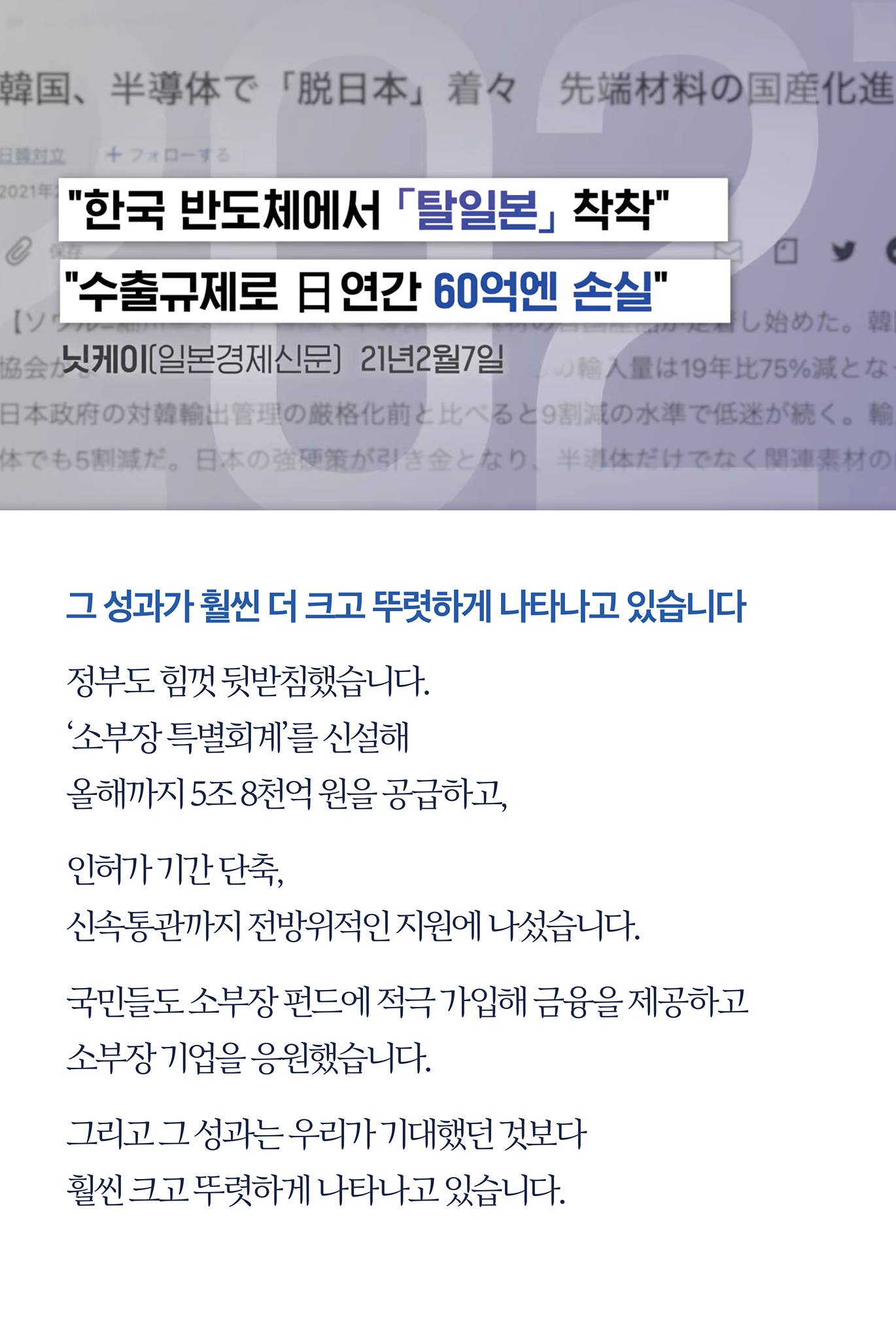 그 성과가 훨씬 더 크고 뚜렷하게 나타나고 있습니다

정부도 힘껏 뒷받침했습니다.
'소부장 특별회계'를 신설해 올해까지 5조 8천억 원을 공급하고, 

인허가 기간 단축, 신속통관까지 전방위적인 지원에 나섰습니다.

국민들도 소부장 펀드에 적극 가입해 금융을 제공하고 소부장 기업을 응원했습니다.

그리고 그 성과는 우리가 기대했던 것보다 월씬 크고 뚜렷하게 나타나고 있습니다.