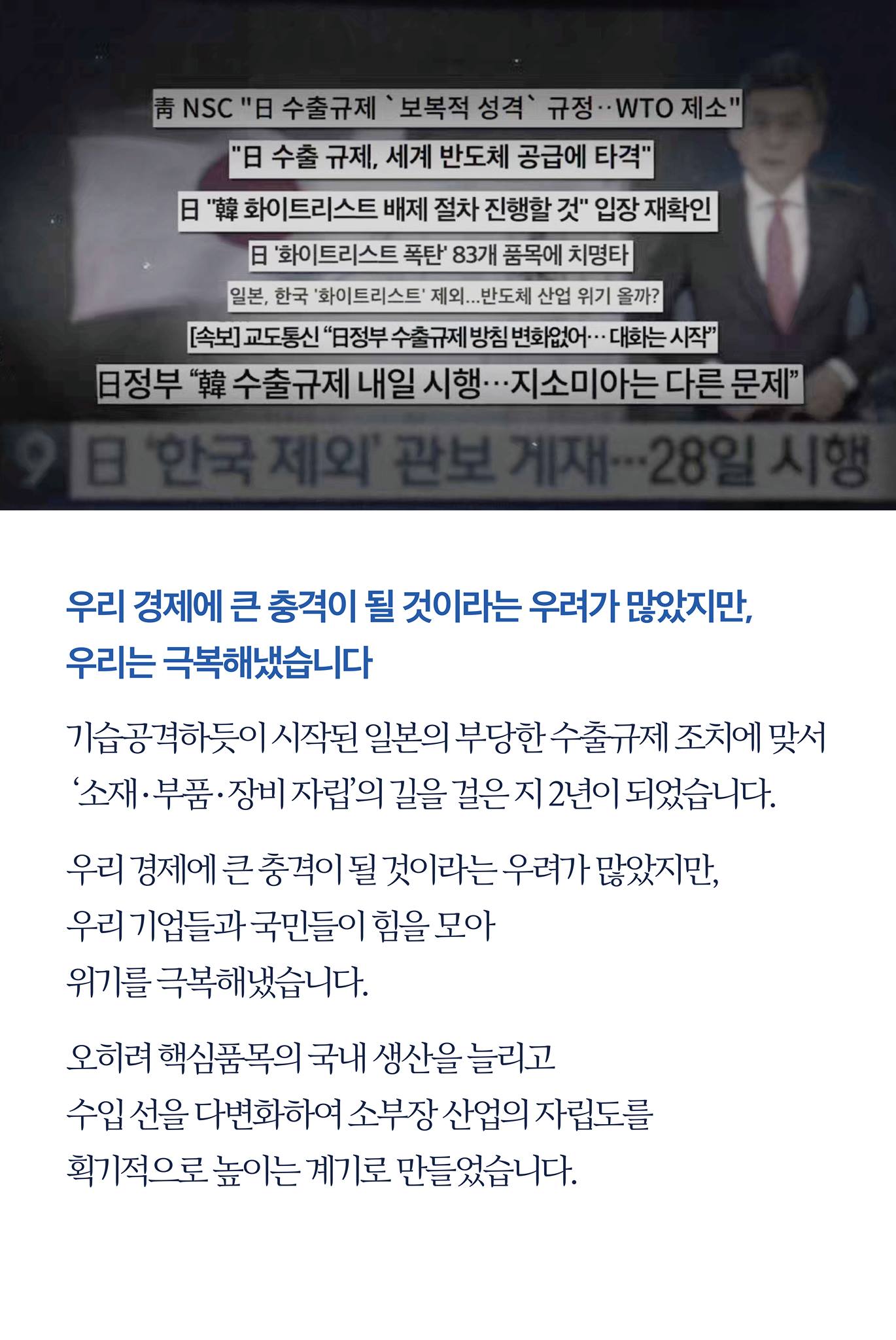 우리 경제에 큰 충격이 될 것이라는 우려가 많았지만, 우리는 극복해냈습니다

기습공격하듯이 시작된 일본의 부당한 수출규제 조치에 맞서 '소재·부품·장비 자립'의 길을 걸은 지 2년이 되었습니다.

우리 경제에 큰 충격이 될 것이라는 우려가 많았지만, 우리 기업들과 국민들이 힘을 모아 위기를 극복해냈습니다.

오히려 핵심품목의 국내 생산을 늘리고 수입 선을 다변화하여 소부장 산업의 자립도를 획기적으로 높이는 계기로 만들었습니다.